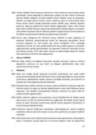 1088. Türkiye, İSEDAK’ı İslam Dünyasının ekonomik ve ticari alanda en önemli projesi olarak
görmektedir. Daimi Başkanlığı ve Sekretaryası yaklaşık 30 yıldır ülkemiz uhdesinde
bulunan İSEDAK, bölgesel ve küresel ölçekte önemli imkânlar sunan bir oluşumdur.
Ülkemiz için başta yatırım, ticaret, turizm, ulaştırma, tarım ve finans olmak üzere
birçok alanda önemli işbirliği potansiyeli taşıyan İSEDAK üyesi ülkelerle ilişkilerin
gelişmesi, kalkınma çabalarımıza önemli katkılar sağlayacaktır. Ayrıca, 2012 yılında
kabul edilen İSEDAK Stratejisi kapsamında geliştirilecek işbirliği program ve projeleri,
İslam ülkeleri nezdinde ortak bir kalkınma gündemi oluşturulmasına hizmet edecek ve
bu ülkeler arasında karşılıklı etkileşim ve dayanışmayı artıracaktır.
1089. Kurucu üyesi olduğumuz EİT, ülkemizin komşu ülkelerle ve yakın coğrafyası ile
ekonomik ilişkilerinin geliştirilmesinde önemli bir potansiyel taşımaktadır. Ancak
uzmanlık kapasitesi ve mali kısıtları göz önüne alındığında, EİT’in yürüttüğü
faaliyetlerin öncelik arz eden işbirliği alanlarında sonuç odaklı program ve projelere
yoğunlaştırılması gerekli görülmektedir. Bu kapsamda Türkiye’nin önerisiyle kurulan
Akil Adamlar Grubu; EİT’in daha etkin, dinamik ve görünürlüğü yüksek bir teşkilat
haline gelmesine önemli bir katkı sağlayacaktır.
b. Amaç ve Hedefler
1090. AB, bölge ülkeleri ve bölgesel oluşumlarla karşılıklı ekonomik, sosyal ve kültürel
faaliyetlerin artırılması ve çok taraflı ve bölgesel işbirliklerinden daha etkin
yararlanılması temel amaçtır.
c. Politikalar
1091. AB’ye tam üyeliğe yönelik çalışmalar kararlılıkla sürdürülecek, tam üyelik hedefi
çerçevesinde gerçekleştirilecek reformlarla sürecin getireceği faydaların azami düzeye
çıkarılmasına odaklanılacak, ilişkiler hukukun üstünlüğü temelinde, uzun dönemli ve
karşılıklı yarar ilkesi doğrultusunda yürütülecektir.
1092. AB üyelik süreci, şeffaf ve katılımcı bir anlayış içinde yürütülecek ve toplumun ilgili tüm
kesimleri yeterli ve doğru bir biçimde bilgilendirilerek sürece dâhil edilmeye devam
edilecektir. Üye ülkelerin kamuoylarında ülkemizin tanıtımını da içeren etkili bir
iletişim stratejisi uygulanacaktır.
1093. AB'den ülkemize sağlanan mali yardımların ulusal önceliklerimizi de dikkate alarak
daha verimli ve etkili bir biçimde kullanılması sağlanacak, AB üyeliği sonrası Yapısal
Fonlar ve Uyum Fonundan yararlanmaya yönelik hazırlık çalışmaları yürütülecek ve
kurumsal kapasite geliştirilecektir.
1094. Türkiye’nin Gümrük Birliği’nden kaynaklanan yükümlülüklerinin üçüncü taraflarla
ticaretinde ciddi bir ekonomik maliyet unsuru haline gelmemesi için gerekli tedbirler
alınacaktır.
1095. AB ile ekonomik ve ticari ilişkilerin güçlü tutulmasına özen gösterilecek, ortak program,
proje ve faaliyetler yoluyla toplumsal ve kurumsal ilişkilerin daha da geliştirilmesi
167
 