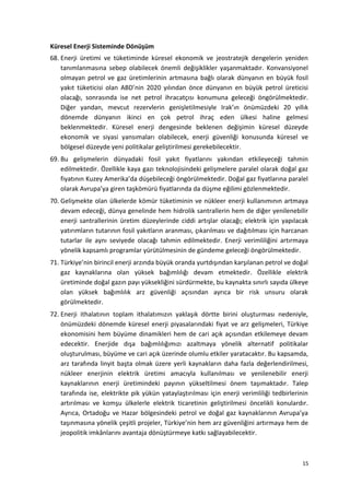 Küresel Enerji Sisteminde Dönüşüm
68. Enerji üretimi ve tüketiminde küresel ekonomik ve jeostratejik dengelerin yeniden
tanımlanmasına sebep olabilecek önemli değişiklikler yaşanmaktadır. Konvansiyonel
olmayan petrol ve gaz üretimlerinin artmasına bağlı olarak dünyanın en büyük fosil
yakıt tüketicisi olan ABD’nin 2020 yılından önce dünyanın en büyük petrol üreticisi
olacağı, sonrasında ise net petrol ihracatçısı konumuna geleceği öngörülmektedir.
Diğer yandan, mevcut rezervlerin genişletilmesiyle Irak’ın önümüzdeki 20 yıllık
dönemde dünyanın ikinci en çok petrol ihraç eden ülkesi haline gelmesi
beklenmektedir. Küresel enerji dengesinde beklenen değişimin küresel düzeyde
ekonomik ve siyasi yansımaları olabilecek, enerji güvenliği konusunda küresel ve
bölgesel düzeyde yeni politikalar geliştirilmesi gerekebilecektir.
69. Bu gelişmelerin dünyadaki fosil yakıt fiyatlarını yakından etkileyeceği tahmin
edilmektedir. Özellikle kaya gazı teknolojisindeki gelişmelere paralel olarak doğal gaz
fiyatının Kuzey Amerika’da düşebileceği öngörülmektedir. Doğal gaz fiyatlarına paralel
olarak Avrupa’ya giren taşkömürü fiyatlarında da düşme eğilimi gözlenmektedir.
70. Gelişmekte olan ülkelerde kömür tüketiminin ve nükleer enerji kullanımının artmaya
devam edeceği, dünya genelinde hem hidrolik santrallerin hem de diğer yenilenebilir
enerji santrallerinin üretim düzeylerinde ciddi artışlar olacağı; elektrik için yapılacak
yatırımların tutarının fosil yakıtların aranması, çıkarılması ve dağıtılması için harcanan
tutarlar ile aynı seviyede olacağı tahmin edilmektedir. Enerji verimliliğini artırmaya
yönelik kapsamlı programlar yürütülmesinin de gündeme geleceği öngörülmektedir.
71. Türkiye’nin birincil enerji arzında büyük oranda yurtdışından karşılanan petrol ve doğal
gaz kaynaklarına olan yüksek bağımlılığı devam etmektedir. Özellikle elektrik
üretiminde doğal gazın payı yüksekliğini sürdürmekte, bu kaynakta sınırlı sayıda ülkeye
olan yüksek bağımlılık arz güvenliği açısından ayrıca bir risk unsuru olarak
görülmektedir.
72. Enerji ithalatının toplam ithalatımızın yaklaşık dörtte birini oluşturması nedeniyle,
önümüzdeki dönemde küresel enerji piyasalarındaki fiyat ve arz gelişmeleri, Türkiye
ekonomisini hem büyüme dinamikleri hem de cari açık açısından etkilemeye devam
edecektir. Enerjide dışa bağımlılığımızı azaltmaya yönelik alternatif politikalar
oluşturulması, büyüme ve cari açık üzerinde olumlu etkiler yaratacaktır. Bu kapsamda,
arz tarafında linyit başta olmak üzere yerli kaynakların daha fazla değerlendirilmesi,
nükleer enerjinin elektrik üretimi amacıyla kullanılması ve yenilenebilir enerji
kaynaklarının enerji üretimindeki payının yükseltilmesi önem taşımaktadır. Talep
tarafında ise, elektrikte pik yükün yataylaştırılması için enerji verimliliği tedbirlerinin
artırılması ve komşu ülkelerle elektrik ticaretinin geliştirilmesi öncelikli konulardır.
Ayrıca, Ortadoğu ve Hazar bölgesindeki petrol ve doğal gaz kaynaklarının Avrupa’ya
taşınmasına yönelik çeşitli projeler, Türkiye’nin hem arz güvenliğini artırmaya hem de
jeopolitik imkânlarını avantaja dönüştürmeye katkı sağlayabilecektir.
15
 