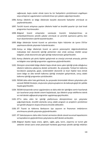 sağlanacak, başta vizeler olmak üzere bu tür faaliyetlerin yürütülmesini engelleyen
veya zorlaştıran uygulamaların sonlandırılması için çabalar yoğunlaştırılacaktır.
1096. Komşu ülkelerle ve bölge ülkeleriyle karşılıklı ekonomik faaliyetler artırılacak ve
çeşitlendirilecektir.
1097. Tercihli ticaret anlaşması yapılan ülkelerle hedef ve öncelikli pazarlar için özel kredi
programları hazırlanacaktır.
1098. Bölgesel ticaret anlaşmaları vasıtasıyla ticaretin kolaylaştırılması ve
serbestleştirilmesine yönelik çabalar artırılacak ve yürürlük aşamasına gelmiş olan
ticari düzenlemelere işlerlik kazandırılacaktır.
1099. Bölge ülkeleriyle hizmet ticareti ve yatırımlara ilişkin hükümler de içeren STA’lar
yapılmasına dönük çalışmalar hızlandırılacaktır.
1100. Komşu ve bölge ülkeleriyle ticaret ve yatırım potansiyelini değerlendirebilmek
maksadıyla özel ekonomik işbirliği yöntemleri olan ortak ve/veya nitelikli sanayi
bölgeleri, ortak ekonomik alan gibi işbirliği mekanizmaları geliştirilecektir.
1101. Komşu ülkelerle çok yönlü ilişkileri geliştirmek ve sinerjiyi artırmak amacıyla, şehirler
ve bölgeler arası işbirliği programları uygulaması güçlendirilecektir.
1102. Dönüşüm sürecindeki bölge ülkeleri başta olmak üzere yakın işbirliği içinde olduğumuz
ülkelerin kalkınma çabalarına destek verilecektir. Bu çerçevede; Türkiye’nin kalkınma
tecrübesini paylaşmak, güçlü, sürdürülebilir ekonomik ve ticari ilişkiler tesis etmek
üzere bölge ve ülke temelli kalkınma işbirliği stratejileri geliştirilecek, sonuç odaklı
kalkınma işbirliği programları yürütülecektir.
1103. İSEDAK daha etkin hale getirilecek, bu çerçevede önümüzdeki dönem çalışmalara yön
verecek İSEDAK Stratejisi, oluşturulan çalışma gruplarının da katkısıyla güçlü bir şekilde
hayata geçirilecektir.
1104. İSEDAK bünyesinde somut uygulamalara ve daha etkin bir işbirliğine zemin hazırlamak
için tasarlanan proje destek sistemi başlatılacak, üye ülkelerin proje tekliflerine teknik
ve mali destek sağlayacak programlar uygulamaya geçirilecektir.
1105. EİT’in daha etkin bir işbirliği platformuna dönüştürülmesi için çalışmalar
yoğunlaştırılacak, öncelikli alanlarda sonuç odaklı program ve projelerin yürütülmesi
için gerekli altyapının oluşturulmasına öncülük edilecektir.
1106. EİT Ticaret ve Kalkınma Bankasının üye sayısının ve finansman imkânlarının
artırılmasına yönelik çalışmalar güçlendirilecektir.
1107. EİT Sekretaryasının daha etkin hizmet vermesine dönük olarak kurumsal kapasitesinin
ve kaynaklarının güçlendirilmesi çalışmalarına aktif destek verilecektir.
1108. Bölgesel ölçekte başta enerji, eğitim, sağlık, gıda, tarım, ulaştırma ve turizm gibi
sektörler olmak üzere ortak potansiyeli harekete geçirmeye yönelik işbirliği imkânları
168
 