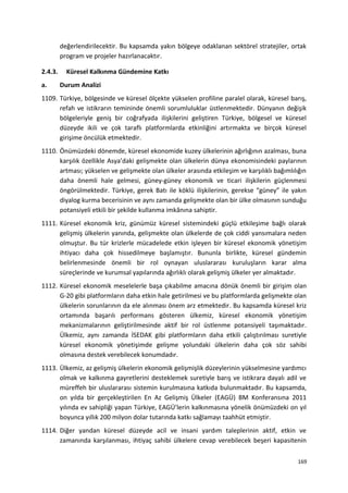 değerlendirilecektir. Bu kapsamda yakın bölgeye odaklanan sektörel stratejiler, ortak
program ve projeler hazırlanacaktır.
2.4.3. Küresel Kalkınma Gündemine Katkı
a. Durum Analizi
1109. Türkiye, bölgesinde ve küresel ölçekte yükselen profiline paralel olarak, küresel barış,
refah ve istikrarın temininde önemli sorumluluklar üstlenmektedir. Dünyanın değişik
bölgeleriyle geniş bir coğrafyada ilişkilerini geliştiren Türkiye, bölgesel ve küresel
düzeyde ikili ve çok taraflı platformlarda etkinliğini artırmakta ve birçok küresel
girişime öncülük etmektedir.
1110. Önümüzdeki dönemde, küresel ekonomide kuzey ülkelerinin ağırlığının azalması, buna
karşılık özellikle Asya’daki gelişmekte olan ülkelerin dünya ekonomisindeki paylarının
artması; yükselen ve gelişmekte olan ülkeler arasında etkileşim ve karşılıklı bağımlılığın
daha önemli hale gelmesi, güney-güney ekonomik ve ticari ilişkilerin güçlenmesi
öngörülmektedir. Türkiye, gerek Batı ile köklü ilişkilerinin, gerekse “güney” ile yakın
diyalog kurma becerisinin ve aynı zamanda gelişmekte olan bir ülke olmasının sunduğu
potansiyeli etkili bir şekilde kullanma imkânına sahiptir.
1111. Küresel ekonomik kriz, günümüz küresel sistemindeki güçlü etkileşime bağlı olarak
gelişmiş ülkelerin yanında, gelişmekte olan ülkelerde de çok ciddi yansımalara neden
olmuştur. Bu tür krizlerle mücadelede etkin işleyen bir küresel ekonomik yönetişim
ihtiyacı daha çok hissedilmeye başlamıştır. Bununla birlikte, küresel gündemin
belirlenmesinde önemli bir rol oynayan uluslararası kuruluşların karar alma
süreçlerinde ve kurumsal yapılarında ağırlıklı olarak gelişmiş ülkeler yer almaktadır.
1112. Küresel ekonomik meselelerle başa çıkabilme amacına dönük önemli bir girişim olan
G-20 gibi platformların daha etkin hale getirilmesi ve bu platformlarda gelişmekte olan
ülkelerin sorunlarının da ele alınması önem arz etmektedir. Bu kapsamda küresel kriz
ortamında başarılı performans gösteren ülkemiz, küresel ekonomik yönetişim
mekanizmalarının geliştirilmesinde aktif bir rol üstlenme potansiyeli taşımaktadır.
Ülkemiz, aynı zamanda İSEDAK gibi platformların daha etkili çalıştırılması suretiyle
küresel ekonomik yönetişimde gelişme yolundaki ülkelerin daha çok söz sahibi
olmasına destek verebilecek konumdadır.
1113. Ülkemiz, az gelişmiş ülkelerin ekonomik gelişmişlik düzeylerinin yükselmesine yardımcı
olmak ve kalkınma gayretlerini desteklemek suretiyle barış ve istikrara dayalı adil ve
müreffeh bir uluslararası sistemin kurulmasına katkıda bulunmaktadır. Bu kapsamda,
on yılda bir gerçekleştirilen En Az Gelişmiş Ülkeler (EAGÜ) BM Konferansına 2011
yılında ev sahipliği yapan Türkiye, EAGÜ’lerin kalkınmasına yönelik önümüzdeki on yıl
boyunca yıllık 200 milyon dolar tutarında katkı sağlamayı taahhüt etmiştir.
1114. Diğer yandan küresel düzeyde acil ve insani yardım taleplerinin aktif, etkin ve
zamanında karşılanması, ihtiyaç sahibi ülkelere cevap verebilecek beşeri kapasitenin
169
 
