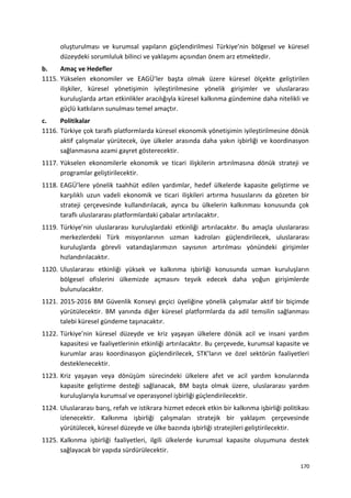 oluşturulması ve kurumsal yapıların güçlendirilmesi Türkiye’nin bölgesel ve küresel
düzeydeki sorumluluk bilinci ve yaklaşımı açısından önem arz etmektedir.
b. Amaç ve Hedefler
1115. Yükselen ekonomiler ve EAGÜ’ler başta olmak üzere küresel ölçekte geliştirilen
ilişkiler, küresel yönetişimin iyileştirilmesine yönelik girişimler ve uluslararası
kuruluşlarda artan etkinlikler aracılığıyla küresel kalkınma gündemine daha nitelikli ve
güçlü katkıların sunulması temel amaçtır.
c. Politikalar
1116. Türkiye çok taraflı platformlarda küresel ekonomik yönetişimin iyileştirilmesine dönük
aktif çalışmalar yürütecek, üye ülkeler arasında daha yakın işbirliği ve koordinasyon
sağlanmasına azami gayret gösterecektir.
1117. Yükselen ekonomilerle ekonomik ve ticari ilişkilerin artırılmasına dönük strateji ve
programlar geliştirilecektir.
1118. EAGÜ’lere yönelik taahhüt edilen yardımlar, hedef ülkelerde kapasite geliştirme ve
karşılıklı uzun vadeli ekonomik ve ticari ilişkileri artırma hususlarını da gözeten bir
strateji çerçevesinde kullandırılacak, ayrıca bu ülkelerin kalkınması konusunda çok
taraflı uluslararası platformlardaki çabalar artırılacaktır.
1119. Türkiye’nin uluslararası kuruluşlardaki etkinliği artırılacaktır. Bu amaçla uluslararası
merkezlerdeki Türk misyonlarının uzman kadroları güçlendirilecek, uluslararası
kuruluşlarda görevli vatandaşlarımızın sayısının artırılması yönündeki girişimler
hızlandırılacaktır.
1120. Uluslararası etkinliği yüksek ve kalkınma işbirliği konusunda uzman kuruluşların
bölgesel ofislerini ülkemizde açmasını teşvik edecek daha yoğun girişimlerde
bulunulacaktır.
1121. 2015-2016 BM Güvenlik Konseyi geçici üyeliğine yönelik çalışmalar aktif bir biçimde
yürütülecektir. BM yanında diğer küresel platformlarda da adil temsilin sağlanması
talebi küresel gündeme taşınacaktır.
1122. Türkiye’nin küresel düzeyde ve kriz yaşayan ülkelere dönük acil ve insani yardım
kapasitesi ve faaliyetlerinin etkinliği artırılacaktır. Bu çerçevede, kurumsal kapasite ve
kurumlar arası koordinasyon güçlendirilecek, STK’ların ve özel sektörün faaliyetleri
desteklenecektir.
1123. Kriz yaşayan veya dönüşüm sürecindeki ülkelere afet ve acil yardım konularında
kapasite geliştirme desteği sağlanacak, BM başta olmak üzere, uluslararası yardım
kuruluşlarıyla kurumsal ve operasyonel işbirliği güçlendirilecektir.
1124. Uluslararası barış, refah ve istikrara hizmet edecek etkin bir kalkınma işbirliği politikası
izlenecektir. Kalkınma işbirliği çalışmaları stratejik bir yaklaşım çerçevesinde
yürütülecek, küresel düzeyde ve ülke bazında işbirliği stratejileri geliştirilecektir.
1125. Kalkınma işbirliği faaliyetleri, ilgili ülkelerde kurumsal kapasite oluşumuna destek
sağlayacak bir yapıda sürdürülecektir.
170
 