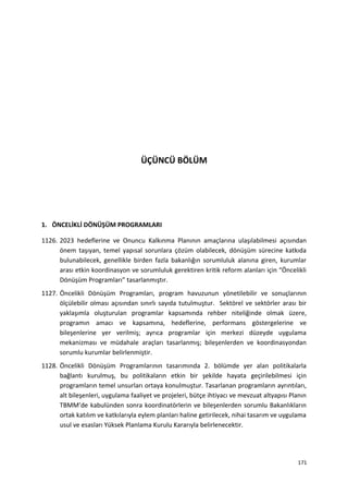 ÜÇÜNCÜ BÖLÜM
1. ÖNCELİKLİ DÖNÜŞÜM PROGRAMLARI
1126. 2023 hedeflerine ve Onuncu Kalkınma Planının amaçlarına ulaşılabilmesi açısından
önem taşıyan, temel yapısal sorunlara çözüm olabilecek, dönüşüm sürecine katkıda
bulunabilecek, genellikle birden fazla bakanlığın sorumluluk alanına giren, kurumlar
arası etkin koordinasyon ve sorumluluk gerektiren kritik reform alanları için “Öncelikli
Dönüşüm Programları” tasarlanmıştır.
1127. Öncelikli Dönüşüm Programları, program havuzunun yönetilebilir ve sonuçlarının
ölçülebilir olması açısından sınırlı sayıda tutulmuştur. Sektörel ve sektörler arası bir
yaklaşımla oluşturulan programlar kapsamında rehber niteliğinde olmak üzere,
programın amacı ve kapsamına, hedeflerine, performans göstergelerine ve
bileşenlerine yer verilmiş; ayrıca programlar için merkezi düzeyde uygulama
mekanizması ve müdahale araçları tasarlanmış; bileşenlerden ve koordinasyondan
sorumlu kurumlar belirlenmiştir.
1128. Öncelikli Dönüşüm Programlarının tasarımında 2. bölümde yer alan politikalarla
bağlantı kurulmuş, bu politikaların etkin bir şekilde hayata geçirilebilmesi için
programların temel unsurları ortaya konulmuştur. Tasarlanan programların ayrıntıları,
alt bileşenleri, uygulama faaliyet ve projeleri, bütçe ihtiyacı ve mevzuat altyapısı Planın
TBMM’de kabulünden sonra koordinatörlerin ve bileşenlerden sorumlu Bakanlıkların
ortak katılım ve katkılarıyla eylem planları haline getirilecek, nihai tasarım ve uygulama
usul ve esasları Yüksek Planlama Kurulu Kararıyla belirlenecektir.
171
 