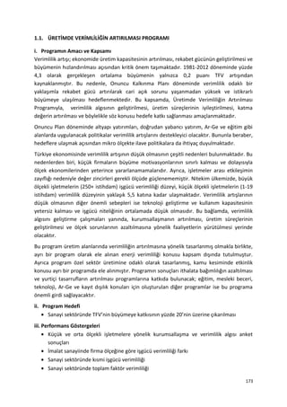 1.1. ÜRETİMDE VERİMLİLİĞİN ARTIRILMASI PROGRAMI
i. Programın Amacı ve Kapsamı
Verimlilik artışı; ekonomide üretim kapasitesinin artırılması, rekabet gücünün geliştirilmesi ve
büyümenin hızlandırılması açısından kritik önem taşımaktadır. 1981-2012 döneminde yüzde
4,3 olarak gerçekleşen ortalama büyümenin yalnızca 0,2 puanı TFV artışından
kaynaklanmıştır. Bu nedenle, Onuncu Kalkınma Planı döneminde verimlilik odaklı bir
yaklaşımla rekabet gücü artırılarak cari açık sorunu yaşanmadan yüksek ve istikrarlı
büyümeye ulaşılması hedeflenmektedir. Bu kapsamda, Üretimde Verimliliğin Artırılması
Programıyla, verimlilik algısının geliştirilmesi, üretim süreçlerinin iyileştirilmesi, katma
değerin artırılması ve böylelikle söz konusu hedefe katkı sağlanması amaçlanmaktadır.
Onuncu Plan döneminde altyapı yatırımları, doğrudan yabancı yatırım, Ar-Ge ve eğitim gibi
alanlarda uygulanacak politikalar verimlilik artışlarını destekleyici olacaktır. Bununla beraber,
hedeflere ulaşmak açısından mikro ölçekte ilave politikalara da ihtiyaç duyulmaktadır.
Türkiye ekonomisinde verimlilik artışının düşük olmasının çeşitli nedenleri bulunmaktadır. Bu
nedenlerden biri, küçük firmaların büyüme motivasyonlarının sınırlı kalması ve dolayısıyla
ölçek ekonomilerinden yeterince yararlanamamalarıdır. Ayrıca, işletmeler arası etkileşimin
zayıflığı nedeniyle değer zincirleri gerekli ölçüde güçlenememiştir. Nitekim ülkemizde, büyük
ölçekli işletmelerin (250+ istihdam) işgücü verimliliği düzeyi, küçük ölçekli işletmelerin (1-19
istihdam) verimlilik düzeyinin yaklaşık 5,5 katına kadar ulaşmaktadır. Verimlilik artışlarının
düşük olmasının diğer önemli sebepleri ise teknoloji geliştirme ve kullanım kapasitesinin
yetersiz kalması ve işgücü niteliğinin ortalamada düşük olmasıdır. Bu bağlamda, verimlilik
algısını geliştirme çalışmaları yanında, kurumsallaşmanın artırılması, üretim süreçlerinin
geliştirilmesi ve ölçek sorunlarının azaltılmasına yönelik faaliyetlerin yürütülmesi yerinde
olacaktır.
Bu program üretim alanlarında verimliliğin artırılmasına yönelik tasarlanmış olmakla birlikte,
ayrı bir program olarak ele alınan enerji verimliliği konusu kapsam dışında tutulmuştur.
Ayrıca program özel sektör üretimine odaklı olarak tasarlanmış, kamu kesiminde etkinlik
konusu ayrı bir programda ele alınmıştır. Programın sonuçları ithalata bağımlılığın azaltılması
ve yurtiçi tasarrufların artırılması programlarına katkıda bulunacak; eğitim, mesleki beceri,
teknoloji, Ar-Ge ve kayıt dışılık konuları için oluşturulan diğer programlar ise bu programa
önemli girdi sağlayacaktır.
ii. Program Hedefi
• Sanayi sektöründe TFV’nin büyümeye katkısının yüzde 20’nin üzerine çıkarılması
iii. Performans Göstergeleri
• Küçük ve orta ölçekli işletmelere yönelik kurumsallaşma ve verimlilik algısı anket
sonuçları
• İmalat sanayiinde firma ölçeğine göre işgücü verimliliği farkı
• Sanayi sektöründe kısmi işgücü verimliliği
• Sanayi sektöründe toplam faktör verimliliği
173
 