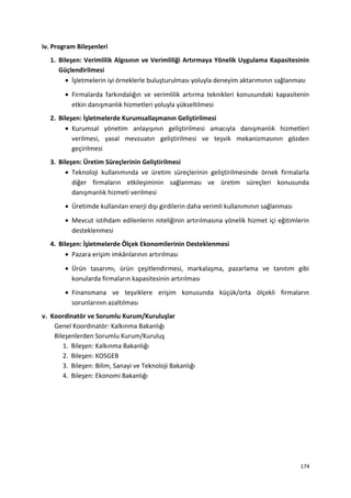 iv. Program Bileşenleri
1. Bileşen: Verimlilik Algısının ve Verimliliği Artırmaya Yönelik Uygulama Kapasitesinin
Güçlendirilmesi
• İşletmelerin iyi örneklerle buluşturulması yoluyla deneyim aktarımının sağlanması
• Firmalarda farkındalığın ve verimlilik artırma teknikleri konusundaki kapasitenin
etkin danışmanlık hizmetleri yoluyla yükseltilmesi
2. Bileşen: İşletmelerde Kurumsallaşmanın Geliştirilmesi
• Kurumsal yönetim anlayışının geliştirilmesi amacıyla danışmanlık hizmetleri
verilmesi, yasal mevzuatın geliştirilmesi ve teşvik mekanizmasının gözden
geçirilmesi
3. Bileşen: Üretim Süreçlerinin Geliştirilmesi
• Teknoloji kullanımında ve üretim süreçlerinin geliştirilmesinde örnek firmalarla
diğer firmaların etkileşiminin sağlanması ve üretim süreçleri konusunda
danışmanlık hizmeti verilmesi
• Üretimde kullanılan enerji dışı girdilerin daha verimli kullanımının sağlanması
• Mevcut istihdam edilenlerin niteliğinin artırılmasına yönelik hizmet içi eğitimlerin
desteklenmesi
4. Bileşen: İşletmelerde Ölçek Ekonomilerinin Desteklenmesi
• Pazara erişim imkânlarının artırılması
• Ürün tasarımı, ürün çeşitlendirmesi, markalaşma, pazarlama ve tanıtım gibi
konularda firmaların kapasitesinin artırılması
• Finansmana ve teşviklere erişim konusunda küçük/orta ölçekli firmaların
sorunlarının azaltılması
v. Koordinatör ve Sorumlu Kurum/Kuruluşlar
Genel Koordinatör: Kalkınma Bakanlığı
Bileşenlerden Sorumlu Kurum/Kuruluş
1. Bileşen: Kalkınma Bakanlığı
2. Bileşen: KOSGEB
3. Bileşen: Bilim, Sanayi ve Teknoloji Bakanlığı
4. Bileşen: Ekonomi Bakanlığı
174
 