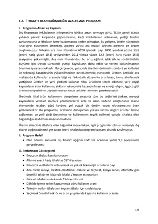 1.2. İTHALATA OLAN BAĞIMLILIĞIN AZALTILMASI PROGRAMI
i. Programın Amacı ve Kapsamı
Dış finansman imkânlarının iyileşmesiyle birlikte artan sermaye girişi, TL’nin genel olarak
yabancı paralar karşısında güçlenmesine, kredi imkânlarının artmasına, yurtiçi talebin
canlanmasına ve ithalatın ivme kazanmasına neden olmuştur. Bu gelişme, üretim sürecinde
ithal girdi kullanımını artırırken, giderek yurtiçi ara malları üretimi aleyhine bir ortam
oluşturmuştur. Nitekim ara malı ithalatının GSYH içindeki payı 2000 yılındaki yüzde 13,6
(enerji hariç yüzde 10,1) seviyesinden 2011 yılında yüzde 22,4 (enerji hariç yüzde 15,6)
seviyesine yükselmiştir. Ara malı ithalatındaki bu artış eğilimi, istikrarlı ve sürdürülebilir
büyüme için üretim sürecinde yurtiçi kaynakların daha etkin ve verimli kullanılmasının
önemine işaret etmektedir. Bu çerçevede, yurtiçinde üretilen ürünlerin standart ve kaliteleri
ile teknoloji kapasitesinin yükseltilmesinin desteklenmesi; yurtiçinde üretilen özellikle ara
mallarında kullanıcılar arasında bilgi ve farkındalık düzeyinin artırılması; kamu alımlarında
yurtiçinde üretilen ve yerli girdileri kullanan nihai ürünlerin tercih edilmesi; yerli doğal
kaynakların etkin kullanımı; atıkların ekonomiye kazandırılması ve enerji, ulaşım, işgücü gibi
üretim maliyetlerinin düşürülmesi yönünde tedbirler alınması gerekmektedir.
Üretimde ithal ürün kullanımını dengeleme amacıyla tüm bu tedbirleri alırken, mevcut
kaynakların verimsiz alanlara yönlendirilerek orta ve uzun vadede amaçlananın aksine
ekonomide rekabet gücü kaybına yol açacak bir üretim yapısı oluşmamasına özen
gösterilecektir. Bu programla, üretimde dönüşümün yüksek katma değerli ürünler lehine
sağlanması ve yerli girdi üretiminin ve kullanımının teşvik edilmesi yoluyla ithalata olan
bağımlılığın azaltılması amaçlanmaktadır.
Üretim sürecinde ithalata olan bağımlılık incelenirken, ilgili programlar olması nedeniyle dış
ticaret açığında önemli yer tutan enerji ithalatı bu program kapsamı dışında tutulmuştur.
ii. Program Hedefi
• Plan dönemi sonunda dış ticaret açığının GSYH’ya oranının yüzde 9,9 seviyesinde
gerçekleşmesi
iii. Performans Göstergeleri
• İhracatın ithalatı karşılama oranı
• Altın ve enerji hariç ithalatın GSYH’ya oranı
• İhracatta ve ithalatta orta-yüksek ve yüksek teknolojili ürünlerin payı
• Ana metal sanayi, elektrik-elektronik, makine ve teçhizat, kimya sanayi, otomotiv gibi
öncelikli sektörler itibarıyla ithalat / toplam arz oranları
• Küresel rekabet endeksinde Türkiye’nin yeri
• Dâhilde işleme rejimi kapsamında döviz kullanım oranı
• Tüketim malları ithalatının toplam ithalat içerisindeki payı
• Seçilecek öncelikli sektör ve ürün gruplarında kapasite kullanım oranları
175
 