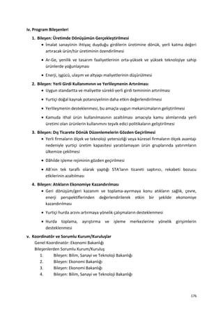 iv. Program Bileşenleri
1. Bileşen: Üretimde Dönüşümün Gerçekleştirilmesi
• İmalat sanayiinin ihtiyaç duyduğu girdilerin üretimine dönük, yerli katma değeri
artıracak ürün/tür üretiminin özendirilmesi
• Ar-Ge, yenilik ve tasarım faaliyetlerinin orta-yüksek ve yüksek teknolojiye sahip
ürünlerde yoğunlaşması
• Enerji, işgücü, ulaşım ve altyapı maliyetlerinin düşürülmesi
2. Bileşen: Yerli Girdi Kullanımının ve Yerlileşmenin Artırılması
• Uygun standartta ve maliyette sürekli yerli girdi temininin artırılması
• Yurtiçi doğal kaynak potansiyelinin daha etkin değerlendirilmesi
• Yerlileşmenin desteklenmesi, bu amaçla uygun mekanizmaların geliştirilmesi
• Kamuda ithal ürün kullanılmasının azaltılması amacıyla kamu alımlarında yerli
üretimi olan ürünlerin kullanımını teşvik edici politikaların geliştirilmesi
3. Bileşen: Dış Ticarete Dönük Düzenlemelerin Gözden Geçirilmesi
• Yerli firmaların ölçek ve teknoloji yetersizliği veya küresel firmaların ölçek avantajı
nedeniyle yurtiçi üretim kapasitesi yaratılamayan ürün gruplarında yatırımların
ülkemize çekilmesi
• Dâhilde işleme rejiminin gözden geçirilmesi
• AB’nin tek taraflı olarak yaptığı STA’ların ticareti saptırıcı, rekabeti bozucu
etkilerinin azaltılması
4. Bileşen: Atıkların Ekonomiye Kazandırılması
• Geri dönüşüm/geri kazanım ve toplama-ayırmaya konu atıkların sağlık, çevre,
enerji perspektiflerinden değerlendirilerek etkin bir şekilde ekonomiye
kazandırılması
• Yurtiçi hurda arzını artırmaya yönelik çalışmaların desteklenmesi
• Hurda toplama, ayrıştırma ve işleme merkezlerine yönelik girişimlerin
desteklenmesi
v. Koordinatör ve Sorumlu Kurum/Kuruluşlar
Genel Koordinatör: Ekonomi Bakanlığı
Bileşenlerden Sorumlu Kurum/Kuruluş
1. Bileşen: Bilim, Sanayi ve Teknoloji Bakanlığı
2. Bileşen: Ekonomi Bakanlığı
3. Bileşen: Ekonomi Bakanlığı
4. Bileşen: Bilim, Sanayi ve Teknoloji Bakanlığı
176
 