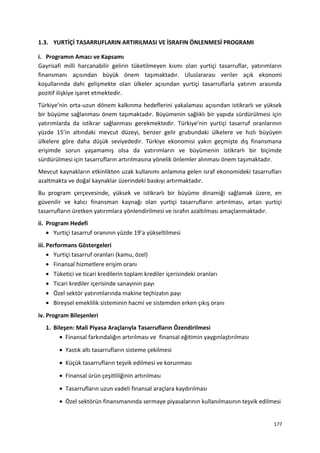 1.3. YURTİÇİ TASARRUFLARIN ARTIRILMASI VE İSRAFIN ÖNLENMESİ PROGRAMI
i. Programın Amacı ve Kapsamı
Gayrisafi milli harcanabilir gelirin tüketilmeyen kısmı olan yurtiçi tasarruflar, yatırımların
finansmanı açısından büyük önem taşımaktadır. Uluslararası veriler açık ekonomi
koşullarında dahi gelişmekte olan ülkeler açısından yurtiçi tasarruflarla yatırım arasında
pozitif ilişkiye işaret etmektedir.
Türkiye’nin orta-uzun dönem kalkınma hedeflerini yakalaması açısından istikrarlı ve yüksek
bir büyüme sağlanması önem taşımaktadır. Büyümenin sağlıklı bir yapıda sürdürülmesi için
yatırımlarda da istikrar sağlanması gerekmektedir. Türkiye’nin yurtiçi tasarruf oranlarının
yüzde 15’in altındaki mevcut düzeyi, benzer gelir grubundaki ülkelere ve hızlı büyüyen
ülkelere göre daha düşük seviyededir. Türkiye ekonomisi yakın geçmişte dış finansmana
erişimde sorun yaşamamış olsa da yatırımların ve büyümenin istikrarlı bir biçimde
sürdürülmesi için tasarrufların artırılmasına yönelik önlemler alınması önem taşımaktadır.
Mevcut kaynakların etkinlikten uzak kullanımı anlamına gelen israf ekonomideki tasarrufları
azaltmakta ve doğal kaynaklar üzerindeki baskıyı artırmaktadır.
Bu program çerçevesinde, yüksek ve istikrarlı bir büyüme dinamiği sağlamak üzere, en
güvenilir ve kalıcı finansman kaynağı olan yurtiçi tasarrufların artırılması, artan yurtiçi
tasarrufların üretken yatırımlara yönlendirilmesi ve israfın azaltılması amaçlanmaktadır.
ii. Program Hedefi
• Yurtiçi tasarruf oranının yüzde 19’a yükseltilmesi
iii. Performans Göstergeleri
• Yurtiçi tasarruf oranları (kamu, özel)
• Finansal hizmetlere erişim oranı
• Tüketici ve ticari kredilerin toplam krediler içerisindeki oranları
• Ticari krediler içerisinde sanayinin payı
• Özel sektör yatırımlarında makine teçhizatın payı
• Bireysel emeklilik sisteminin hacmi ve sistemden erken çıkış oranı
iv. Program Bileşenleri
1. Bileşen: Mali Piyasa Araçlarıyla Tasarrufların Özendirilmesi
• Finansal farkındalığın artırılması ve finansal eğitimin yaygınlaştırılması
• Yastık altı tasarrufların sisteme çekilmesi
• Küçük tasarrufların teşvik edilmesi ve korunması
• Finansal ürün çeşitliliğinin artırılması
• Tasarrufların uzun vadeli finansal araçlara kaydırılması
• Özel sektörün finansmanında sermaye piyasalarının kullanılmasının teşvik edilmesi
177
 
