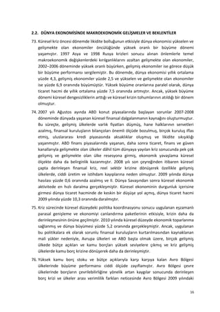 2.2. DÜNYA EKONOMİSİNDE MAKROEKONOMİK GELİŞMELER VE BEKLENTİLER
73. Küresel kriz öncesi dönemde likidite bolluğunun etkisiyle dünya ekonomisi yükselen ve
gelişmekte olan ekonomiler öncülüğünde yüksek oranlı bir büyüme dönemi
yaşamıştır. 1997 Asya ve 1998 Rusya krizleri sonucu alınan önlemlerle temel
makroekonomik değişkenlerdeki kırılganlıklarını azaltan gelişmekte olan ekonomiler,
2002–2006 döneminde yüksek oranlı büyürken, gelişmiş ekonomiler ise görece düşük
bir büyüme performansı sergilemiştir. Bu dönemde, dünya ekonomisi yıllık ortalama
yüzde 4,3, gelişmiş ekonomiler yüzde 2,5 ve yükselen ve gelişmekte olan ekonomiler
ise yüzde 6,9 oranında büyümüştür. Yüksek büyüme oranlarına paralel olarak, dünya
ticaret hacmi de yıllık ortalama yüzde 7,5 oranında artmıştır. Ancak, yüksek büyüme
dönemi küresel dengesizliklerin arttığı ve küresel krizin tohumlarının atıldığı bir dönem
olmuştur.
74. 2007 yılı Ağustos ayında ABD konut piyasalarında başlayan sorunlar 2007-2008
döneminde dünyada yaşanan küresel finansal dalgalanmanın kaynağını oluşturmuştur.
Bu süreçte, gelişmiş ülkelerde varlık fiyatları düşmüş, hane halklarının servetleri
azalmış, finansal kuruluşların bilançoları önemli ölçüde bozulmuş, birçok kuruluş iflas
etmiş, uluslararası kredi piyasasında aksaklıklar oluşmuş ve likidite sıkışıklığı
yaşanmıştır. ABD finans piyasalarında yaşanan, daha sonra ticaret, finans ve güven
kanallarıyla gelişmekte olan ülkeler dâhil tüm dünyaya yayılan kriz sonucunda pek çok
gelişmiş ve gelişmekte olan ülke resesyona girmiş, ekonomik yavaşlama küresel
ölçekte daha da belirginlik kazanmıştır. 2008 yılı son çeyreğinden itibaren küresel
çapta derinleşen finansal kriz, reel sektör krizine dönüşerek özellikle gelişmiş
ülkelerde, ciddi üretim ve istihdam kayıplarına neden olmuştur. 2009 yılında dünya
hasılası yüzde 0,6 oranında azalmış ve II. Dünya Savaşından sonra küresel ekonomik
aktivitede en hızlı daralma gerçekleşmiştir. Küresel ekonominin durgunluk içerisine
girmesi dünya ticaret hacminde de keskin bir düşüşe yol açmış, dünya ticaret hacmi
2009 yılında yüzde 10,3 oranında daralmıştır.
75. Kriz sürecinde küresel düzeydeki politika koordinasyonu sonucu uygulanan eşzamanlı
parasal genişleme ve ekonomiyi canlandırma paketlerinin etkisiyle, krizin daha da
derinleşmesinin önüne geçilmiştir. 2010 yılında küresel düzeyde ekonomik toparlanma
sağlanmış ve dünya büyümesi yüzde 5,2 oranında gerçekleşmiştir. Ancak, uygulanan
bu politikalara ek olarak sorunlu finansal kuruluşların kurtarılmasından kaynaklanan
mali yükler nedeniyle, Avrupa ülkeleri ve ABD başta olmak üzere, birçok gelişmiş
ülkede bütçe açıkları ve kamu borçları yüksek seviyelere çıkmış ve kriz gelişmiş
ülkelerde kamu borç krizine dönüşerek daha da derinleşmiştir.
76. Yüksek kamu borç stoku ve bütçe açıklarıyla karşı karşıya kalan Avro Bölgesi
ülkelerinde büyüme performansı ciddi ölçüde zayıflamıştır. Avro Bölgesi çevre
ülkelerinde borçların çevrilebilirliğine yönelik artan kaygılar sonucunda derinleşen
borç krizi ve ülkeler arası verimlilik farkları neticesinde Avro Bölgesi 2009 yılındaki
16
 