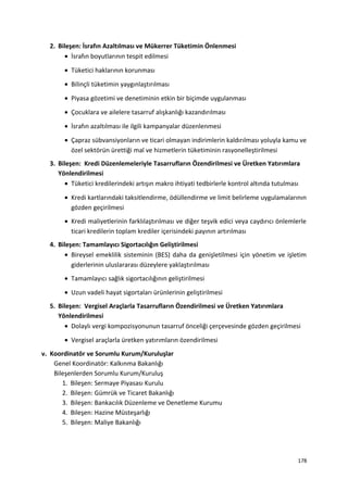 2. Bileşen: İsrafın Azaltılması ve Mükerrer Tüketimin Önlenmesi
• İsrafın boyutlarının tespit edilmesi
• Tüketici haklarının korunması
• Bilinçli tüketimin yaygınlaştırılması
• Piyasa gözetimi ve denetiminin etkin bir biçimde uygulanması
• Çocuklara ve ailelere tasarruf alışkanlığı kazandırılması
• İsrafın azaltılması ile ilgili kampanyalar düzenlenmesi
• Çapraz sübvansiyonların ve ticari olmayan indirimlerin kaldırılması yoluyla kamu ve
özel sektörün ürettiği mal ve hizmetlerin tüketiminin rasyonelleştirilmesi
3. Bileşen: Kredi Düzenlemeleriyle Tasarrufların Özendirilmesi ve Üretken Yatırımlara
Yönlendirilmesi
• Tüketici kredilerindeki artışın makro ihtiyati tedbirlerle kontrol altında tutulması
• Kredi kartlarındaki taksitlendirme, ödüllendirme ve limit belirleme uygulamalarının
gözden geçirilmesi
• Kredi maliyetlerinin farklılaştırılması ve diğer teşvik edici veya caydırıcı önlemlerle
ticari kredilerin toplam krediler içerisindeki payının artırılması
4. Bileşen: Tamamlayıcı Sigortacılığın Geliştirilmesi
• Bireysel emeklilik sisteminin (BES) daha da genişletilmesi için yönetim ve işletim
giderlerinin uluslararası düzeylere yaklaştırılması
• Tamamlayıcı sağlık sigortacılığının geliştirilmesi
• Uzun vadeli hayat sigortaları ürünlerinin geliştirilmesi
5. Bileşen: Vergisel Araçlarla Tasarrufların Özendirilmesi ve Üretken Yatırımlara
Yönlendirilmesi
• Dolaylı vergi kompozisyonunun tasarruf önceliği çerçevesinde gözden geçirilmesi
• Vergisel araçlarla üretken yatırımların özendirilmesi
v. Koordinatör ve Sorumlu Kurum/Kuruluşlar
Genel Koordinatör: Kalkınma Bakanlığı
Bileşenlerden Sorumlu Kurum/Kuruluş
1. Bileşen: Sermaye Piyasası Kurulu
2. Bileşen: Gümrük ve Ticaret Bakanlığı
3. Bileşen: Bankacılık Düzenleme ve Denetleme Kurumu
4. Bileşen: Hazine Müsteşarlığı
5. Bileşen: Maliye Bakanlığı
178
 