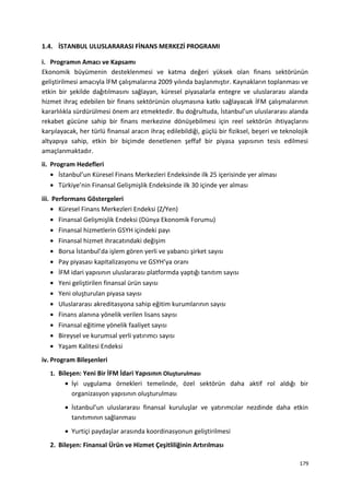 1.4. İSTANBUL ULUSLARARASI FİNANS MERKEZİ PROGRAMI
i. Programın Amacı ve Kapsamı
Ekonomik büyümenin desteklenmesi ve katma değeri yüksek olan finans sektörünün
geliştirilmesi amacıyla İFM çalışmalarına 2009 yılında başlanmıştır. Kaynakların toplanması ve
etkin bir şekilde dağıtılmasını sağlayan, küresel piyasalarla entegre ve uluslararası alanda
hizmet ihraç edebilen bir finans sektörünün oluşmasına katkı sağlayacak İFM çalışmalarının
kararlılıkla sürdürülmesi önem arz etmektedir. Bu doğrultuda, İstanbul’un uluslararası alanda
rekabet gücüne sahip bir finans merkezine dönüşebilmesi için reel sektörün ihtiyaçlarını
karşılayacak, her türlü finansal aracın ihraç edilebildiği, güçlü bir fiziksel, beşeri ve teknolojik
altyapıya sahip, etkin bir biçimde denetlenen şeffaf bir piyasa yapısının tesis edilmesi
amaçlanmaktadır.
ii. Program Hedefleri
• İstanbul’un Küresel Finans Merkezleri Endeksinde ilk 25 içerisinde yer alması
• Türkiye’nin Finansal Gelişmişlik Endeksinde ilk 30 içinde yer alması
iii. Performans Göstergeleri
• Küresel Finans Merkezleri Endeksi (Z/Yen)
• Finansal Gelişmişlik Endeksi (Dünya Ekonomik Forumu)
• Finansal hizmetlerin GSYH içindeki payı
• Finansal hizmet ihracatındaki değişim
• Borsa İstanbul’da işlem gören yerli ve yabancı şirket sayısı
• Pay piyasası kapitalizasyonu ve GSYH’ya oranı
• İFM idari yapısının uluslararası platformda yaptığı tanıtım sayısı
• Yeni geliştirilen finansal ürün sayısı
• Yeni oluşturulan piyasa sayısı
• Uluslararası akreditasyona sahip eğitim kurumlarının sayısı
• Finans alanına yönelik verilen lisans sayısı
• Finansal eğitime yönelik faaliyet sayısı
• Bireysel ve kurumsal yerli yatırımcı sayısı
• Yaşam Kalitesi Endeksi
iv. Program Bileşenleri
1. Bileşen: Yeni Bir İFM İdari Yapısının Oluşturulması
• İyi uygulama örnekleri temelinde, özel sektörün daha aktif rol aldığı bir
organizasyon yapısının oluşturulması
• İstanbul’un uluslararası finansal kuruluşlar ve yatırımcılar nezdinde daha etkin
tanıtımının sağlanması
• Yurtiçi paydaşlar arasında koordinasyonun geliştirilmesi
2. Bileşen: Finansal Ürün ve Hizmet Çeşitliliğinin Artırılması
179
 