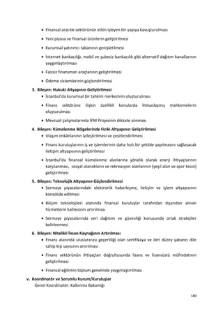 • Finansal aracılık sektörünün etkin işleyen bir yapıya kavuşturulması
• Yeni piyasa ve finansal ürünlerin geliştirilmesi
• Kurumsal yatırımcı tabanının genişletilmesi
• İnternet bankacılığı, mobil ve şubesiz bankacılık gibi alternatif dağıtım kanallarının
yaygınlaştırılması
• Faizsiz finansman araçlarının geliştirilmesi
• Ödeme sistemlerinin güçlendirilmesi
3. Bileşen: Hukuki Altyapının Geliştirilmesi
• İstanbul’da kurumsal bir tahkim merkezinin oluşturulması
• Finans sektörüne ilişkin özellikli konularda ihtisaslaşmış mahkemelerin
oluşturulması
• Mevzuat çalışmalarında İFM Projesinin dikkate alınması
4. Bileşen: Kümelenme Bölgelerinde Fiziki Altyapının Geliştirilmesi
• Ulaşım imkânlarının iyileştirilmesi ve çeşitlendirilmesi
• Finans kuruluşlarının iş ve işlemlerinin daha hızlı bir şekilde yapılmasını sağlayacak
iletişim altyapısının geliştirilmesi
• İstanbul’da finansal kümelenme alanlarına yönelik olarak enerji ihtiyaçlarının
karşılanması, sosyal olanakların ve rekreasyon alanlarının (yeşil alan ve spor tesisi)
geliştirilmesi
5. Bileşen: Teknolojik Altyapının Güçlendirilmesi
• Sermaye piyasalarındaki elektronik haberleşme, iletişim ve işlem altyapısının
konsolide edilmesi
• Bilişim teknolojileri alanında finansal kuruluşlar tarafından dışarıdan alınan
hizmetlerin kalitesinin artırılması
• Sermaye piyasalarında veri dağıtımı ve güvenliği konusunda ortak stratejiler
belirlenmesi
6. Bileşen: Nitelikli İnsan Kaynağının Artırılması
• Finans alanında uluslararası geçerliliği olan sertifikaya ve ileri düzey yabancı dile
sahip kişi sayısının artırılması
• Finans sektörünün ihtiyaçları doğrultusunda lisans ve lisansüstü müfredatının
geliştirilmesi
• Finansal eğitimin toplum genelinde yaygınlaştırılması
v. Koordinatör ve Sorumlu Kurum/Kuruluşlar
Genel Koordinatör: Kalkınma Bakanlığı
180
 