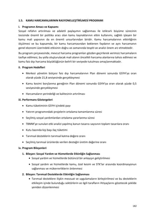 1.5. KAMU HARCAMALARININ RASYONELLEŞTİRİLMESİ PROGRAMI
i. Programın Amacı ve Kapsamı
Sosyal refahın artırılması ve adaletli paylaşımın sağlanması ile istikrarlı büyüme sürecinin
tesisinde önemli bir politika aracı olan kamu kaynaklarının etkin kullanımı, sağlıklı işleyen bir
kamu mali yapısının da en önemli unsurlarından biridir. Kamu harcamalarının etkinliğinin
ölçülmesi ve bu kapsamda, bir kamu harcamasından beklenen faydanın ve aynı harcamanın
genel ekonomi üzerindeki etkisinin doğru ve zamanında tespiti ve analizi önem arz etmektedir.
Bu program çerçevesinde, mevcut harcama programları gözden geçirilerek verimsiz harcamaların
tasfiye edilmesi, bu yolla oluşturulacak mali alanın öncelikli harcama alanlarına tahsis edilmesi ve
kamu faiz dışı harcama büyüklüğünün belirli bir seviyede tutulması amaçlanmaktadır.
ii. Program Hedefleri
• Merkezi yönetim bütçesi faiz dışı harcamalarının Plan dönemi sonunda GSYH’ya oran
olarak yüzde 21,8 seviyesinde gerçekleşmesi
• Kamu kesimi borçlanma gereğinin Plan dönemi sonunda GSYH’ya oran olarak yüzde 0,5
seviyesinde gerçekleşmesi
• Harcamaların yerindeliği ve kalitesinin artırılması
iii. Performans Göstergeleri
• Kamu tüketiminin GSYH içindeki payı
• Yatırım programındaki projelerin ortalama tamamlanma süresi
• Seçilmiş sosyal yardımlardan ortalama yararlanma süresi
• TBMM’ye sunulan etki analizi yapılmış kanun tasarısı sayısının toplam tasarılara oranı
• Kutu bazında kişi başı ilaç tüketimi
• Tarımsal desteklerin tarımsal katma değere oranı
• Seçilmiş tarımsal ürünlerde verilen desteğin üretim değerine oranı
iv. Program Bileşenleri
1. Bileşen: Sosyal Yardım ve Hizmetlerde Etkinliğin Sağlanması
• Sosyal yardım ve hizmetlerde bütüncül bir anlayışın geliştirilmesi
• Sosyal yardım ve hizmetlerde kamu, özel kesim ve STK’lar arasında koordinasyonun
sağlanması ve mükerrerliklerin önlenmesi
2. Bileşen: Tarımsal Desteklerde Etkinliğin Sağlanması
• Tarımsal desteklere ilişkin mevzuat ve uygulamaların birleştirilmesi ve bu desteklerin
etkileşim içinde bulunduğu sektörlerin ve ilgili tarafların ihtiyaçlarını gözetecek şekilde
yeniden düzenlenmesi
182
 