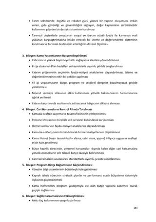• Tarım sektöründe; örgütlü ve rekabet gücü yüksek bir yapının oluşumuna imkân
veren, gıda güvenliği ve güvenilirliğini sağlayan, doğal kaynakların sürdürülebilir
kullanımını gözeten bir destek sisteminin kurulması
• Tarımsal desteklerle amaçlanan sosyal ve üretim odaklı fayda ile kamunun mali
yükünün karşılaştırılmasına imkân verecek bir izleme ve değerlendirme sisteminin
kurulması ve tarımsal desteklerin etkinliğinin düzenli ölçülmesi
3. Bileşen: Kamu Yatırımlarının Rasyonelleştirilmesi
• Yatırımların yüksek büyümeye katkı sağlayacak alanlara yönlendirilmesi
• Proje stokunun Plan hedefleri ve kaynaklarla uyumlu şekilde oluşturulması
• Yatırım projelerinin seçiminin fayda-maliyet analizlerine dayandırılması, izleme ve
değerlendirmesinin etkin bir şekilde yapılması
• Yıl içi uygulamaların bütçe, program ve sektörel dengeler bozulmayacak şekilde
yürütülmesi
• Mevcut sermaye stokunun etkin kullanımına yönelik bakım-onarım harcamalarına
ağırlık verilmesi
• Yatırım kararlarında muhtemel cari harcama ihtiyacının dikkate alınması
4. Bileşen: Cari Harcamaların Kontrol Altında Tutulması
• Kamuda israftan kaçınma ve tasarruf bilincinin yerleştirilmesi
• Personel ihtiyacının öncelikle atıl personel kullanılarak karşılanması
• Hizmet alımlarının fayda-maliyet analizlerine dayandırılması
• Kamuda e-dönüşümün hızlandırılarak hizmet maliyetlerinin düşürülmesi
• Kamu hizmet binası temininin (kiralama, satın alma, yapım) ihtiyaca uygun ve maliyet
etkin hale getirilmesi
• Bütçe hazırlık sürecinde, personel harcamaları dışında kalan diğer cari harcamalara
yönelik ödeneklerin sıfır tabanlı bütçe ilkesiyle belirlenmesi
• Cari harcamaların uluslararası standartlarla uyumlu şekilde raporlanması
5. Bileşen: Program-Bütçe Bağlantısının Güçlendirilmesi
• Yönetim bilgi sistemlerinin bütünleşik hale getirilmesi
• Kaynak tahsis sürecinin stratejik planlar ve performans esaslı bütçeleme sistemiyle
ilişkisinin güçlendirilmesi
• Kamu hizmetlerini program yaklaşımıyla ele alan bütçe yapısına kademeli olarak
geçişin sağlanması
6. Bileşen: Sağlık Harcamalarının Etkinleştirilmesi
• Akılcı ilaç kullanımının yaygınlaştırılması
183
 