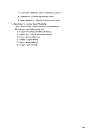 • Kademeli bir şekilde sevk zinciri uygulamasına geçilmesi
• Sağlık teminat paketlerinin gözden geçirilmesi
• Koruyucu ve önleyici sağlık hizmetlerinin geliştirilmesi
v. Koordinatör ve Sorumlu Kurum/Kuruluşlar
Genel Koordinatörler: Kalkınma Bakanlığı, Maliye Bakanlığı
Bileşenlerden Sorumlu Kurum/Kuruluş
1. Bileşen: Aile ve Sosyal Politikalar Bakanlığı
2. Bileşen: Gıda Tarım ve Hayvancılık Bakanlığı
3. Bileşen: Kalkınma Bakanlığı
4. Bileşen: Maliye Bakanlığı
5. Bileşen: Maliye Bakanlığı
6. Bileşen: Sağlık Bakanlığı
184
 