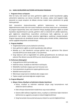 1.6. KAMU GELİRLERİNİN KALİTESİNİN ARTIRILMASI PROGRAMI
i. Programın Amacı ve Kapsamı
Etkin bir kamu mali sistemi için kamu gelirlerinin sağlıklı ve sürekli kaynaklardan çağdaş
yöntemlerle toplanması son derece önemlidir. Bu süreçte, sadece mali kaygıların değil,
ekonomik ve sosyal amaçların da dikkate alınması modern kamu yönetiminin bir gereği
haline gelmiştir.
Gelir mevzuatının oluşturulmasından, gelirlerin toplanmasına ve kamuoyunun
bilgilendirilmesine kadar olan tüm sürecin kalitesinin artırılması büyük önem arz etmektedir.
Bu program kapsamında; kamu mali sisteminin ihtiyaç duyduğu gelirlerin sağlıklı ve sürekli
kaynaklara dayandırılmasının yanında, gelirlerin etkili ve ekonomik bir şekilde toplanması,
gelir dağılımının iyileştirilmesi, tasarrufların artırılmasına katkı sağlanması ve yerel
yönetimlerin mali yönden merkezi yönetime bağımlılığının azaltılması amaçlanmaktadır.
Program kapsamında ele alınabilecek konular oldukça geniş olmakla birlikte, odaklanılacak
alanlar aşağıdaki bileşenlerle sınırlandırılmıştır.
ii. Program Hedefleri
• Vergilemede hizmet sunumu kalitesinin artırılması
• Kamu gelirlerinin sağlıklı ve sürekli kaynaklardan elde edilmesi
• Belediye ve il özel idarelerinin sermaye gelirleri hariç öz gelirlerinin Plan dönemi
sonunda GSYH’ya oran olarak yüzde 1,7’ye çıkarılması
• Vergi tabanının adil ve öngörülebilir bir şekilde genişletilmesinin de katkısıyla vergi
yükünün Plan dönemi sonunda GSYH’ya oran olarak 0,6 puan yükselmesi
iii. Performans Göstergeleri
• Vergi gelirlerinin GSYH içerisindeki payı
• Kaldırılan istisna, muafiyet ve indirimlerin mali boyutu
• Mükellefler tarafından vergiye uyum için harcanan süre
• Yerel yönetimlerin öz gelirlerinin toplam gelirlerine oranı
• Mükellef memnuniyet oranı
• Ödenmeyen vergi tutarının tahakkuk eden vergiye oranı
• Toplam vergiler içerisinde doğrudan vergilerin payı
iv. Program Bileşenleri
1. Bileşen: İstisna, Muafiyet ve İndirimlerin Gözden Geçirilmesi
• İstisna, muafiyet ve indirimler nedeniyle oluşan vergi harcamalarının mali
etkilerinin tahmin edilmesi
• Etkin olmayan düzenlemelerin kaldırılması veya revize edilmesi
• Sisteme dâhil edilmesi öngörülen istisna, muafiyet ve indirimlere ilişkin kriterlerin
belirlenmesi ve uygulama sonuçlarının düzenli değerlendirilmesi
• Vergi harcamaları konusunda kamuoyunun düzenli ve ayrıntılı bilgilendirilmesi
185
 
