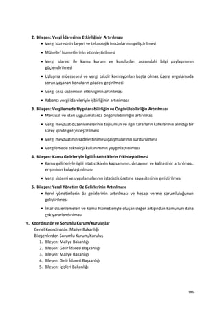 2. Bileşen: Vergi İdaresinin Etkinliğinin Artırılması
• Vergi idaresinin beşeri ve teknolojik imkânlarının geliştirilmesi
• Mükellef hizmetlerinin etkinleştirilmesi
• Vergi idaresi ile kamu kurum ve kuruluşları arasındaki bilgi paylaşımının
güçlendirilmesi
• Uzlaşma müessesesi ve vergi takdir komisyonları başta olmak üzere uygulamada
sorun yaşanan konuların gözden geçirilmesi
• Vergi ceza sisteminin etkinliğinin artırılması
• Yabancı vergi idareleriyle işbirliğinin artırılması
3. Bileşen: Vergilemede Uygulanabilirliğin ve Öngörülebilirliğin Artırılması
• Mevzuat ve idari uygulamalarda öngörülebilirliğin artırılması
• Vergi mevzuat düzenlemelerinin toplumun ve ilgili tarafların katkılarının alındığı bir
süreç içinde gerçekleştirilmesi
• Vergi mevzuatının sadeleştirilmesi çalışmalarının sürdürülmesi
• Vergilemede teknoloji kullanımının yaygınlaştırılması
4. Bileşen: Kamu Gelirleriyle İlgili İstatistiklerin Etkinleştirilmesi
• Kamu gelirleriyle ilgili istatistiklerin kapsamının, detayının ve kalitesinin artırılması,
erişiminin kolaylaştırılması
• Vergi sistemi ve uygulamalarının istatistik üretme kapasitesinin geliştirilmesi
5. Bileşen: Yerel Yönetim Öz Gelirlerinin Artırılması
• Yerel yönetimlerin öz gelirlerinin artırılması ve hesap verme sorumluluğunun
geliştirilmesi
• İmar düzenlemeleri ve kamu hizmetleriyle oluşan değer artışından kamunun daha
çok yararlandırılması
v. Koordinatör ve Sorumlu Kurum/Kuruluşlar
Genel Koordinatör: Maliye Bakanlığı
Bileşenlerden Sorumlu Kurum/Kuruluş
1. Bileşen: Maliye Bakanlığı
2. Bileşen: Gelir İdaresi Başkanlığı
3. Bileşen: Maliye Bakanlığı
4. Bileşen: Gelir İdaresi Başkanlığı
5. Bileşen: İçişleri Bakanlığı
186
 