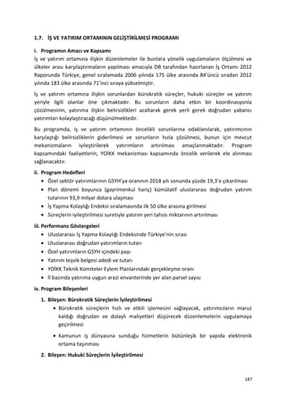 1.7. İŞ VE YATIRIM ORTAMININ GELİŞTİRİLMESİ PROGRAMI
i. Programın Amacı ve Kapsamı
İş ve yatırım ortamına ilişkin düzenlemeler ile bunlara yönelik uygulamaların ölçülmesi ve
ülkeler arası karşılaştırmaların yapılması amacıyla DB tarafından hazırlanan İş Ortamı 2012
Raporunda Türkiye, genel sıralamada 2006 yılında 175 ülke arasında 84’üncü sıradan 2012
yılında 183 ülke arasında 71’inci sıraya yükselmiştir.
İş ve yatırım ortamına ilişkin sorunlardan bürokratik süreçler, hukuki süreçler ve yatırım
yeriyle ilgili olanlar öne çıkmaktadır. Bu sorunların daha etkin bir koordinasyonla
çözülmesinin, yatırıma ilişkin belirsizlikleri azaltarak gerek yerli gerek doğrudan yabancı
yatırımları kolaylaştıracağı düşünülmektedir.
Bu programda, iş ve yatırım ortamının öncelikli sorunlarına odaklanılarak, yatırımcının
karşılaştığı belirsizliklerin giderilmesi ve sorunların hızla çözülmesi, bunun için mevcut
mekanizmaların iyileştirilerek yatırımların artırılması amaçlanmaktadır. Program
kapsamındaki faaliyetlerin, YOİKK mekanizması kapsamında öncelik verilerek ele alınması
sağlanacaktır.
ii. Program Hedefleri
• Özel sektör yatırımlarının GSYH’ya oranının 2018 yılı sonunda yüzde 19,3’e çıkarılması
• Plan dönemi boyunca (gayrimenkul hariç) kümülatif uluslararası doğrudan yatırım
tutarının 93,9 milyar dolara ulaşması
• İş Yapma Kolaylığı Endeksi sıralamasında ilk 50 ülke arasına girilmesi
• Süreçlerin iyileştirilmesi suretiyle yatırım yeri tahsis miktarının artırılması
iii. Performans Göstergeleri
• Uluslararası İş Yapma Kolaylığı Endeksinde Türkiye’nin sırası
• Uluslararası doğrudan yatırımların tutarı
• Özel yatırımların GSYH içindeki payı
• Yatırım teşvik belgesi adedi ve tutarı
• YOİKK Teknik Komiteler Eylem Planlarındaki gerçekleşme oranı
• İl bazında yatırıma uygun arazi envanterinde yer alan parsel sayısı
iv. Program Bileşenleri
1. Bileşen: Bürokratik Süreçlerin İyileştirilmesi
• Bürokratik süreçlerin hızlı ve etkili işlemesini sağlayacak, yatırımcıların maruz
kaldığı doğrudan ve dolaylı maliyetleri düşürecek düzenlemelerin uygulamaya
geçirilmesi
• Kamunun iş dünyasına sunduğu hizmetlerin bütünleşik bir yapıda elektronik
ortama taşınması
2. Bileşen: Hukuki Süreçlerin İyileştirilmesi
187
 