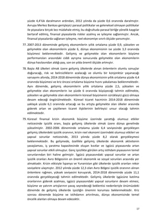 yüzde 4,4’lük daralmanın ardından, 2012 yılında da yüzde 0,6 oranında daralmıştır.
Avrupa Merkez Bankası genişleyici parasal politikalar ve geleneksel olmayan politikalar
ile piyasalara birçok kez müdahale etmiş; bu doğrultuda parasal birliğe yönelik kaygılar
bertaraf edilmiş, finansal piyasalarda riskler azalmış ve iyileşme sağlanmıştır. Ancak,
finansal piyasalarda sağlanan iyileşme, reel ekonomiye sınırlı ölçüde yansımıştır.
77. 2007-2013 döneminde gelişmiş ekonomilerin yıllık ortalama yüzde 0,9, yükselen ve
gelişmekte olan ekonomilerin yüzde 6, dünya ekonomisinin ise yüzde 3,3 oranında
büyümesi beklenmektedir. Gelişmiş ve gelişmekte olan ekonomilerin büyüme
performansları arasındaki ciddi ayrışma sonucunda gelişmekte olan ekonomilerin
dünya hasılasından aldığı pay, son on yılda önemli ölçüde artmıştır.
78. Başta AB ülkeleri olmak üzere gelişmiş ülkelerde alınan önlemlerin olumlu sonuçlar
doğuracağı, risk ve belirsizliklerin azalacağı ve olumlu bir konjonktür yaşanacağı
varsayımı altında, 2014-2018 döneminde dünya ekonomisinin yıllık ortalama yüzde 4,4
oranında büyümesi ve kriz öncesi ortalama büyüme hızını yakalaması beklenmektedir.
Aynı dönemde, gelişmiş ekonomilerin yıllık ortalama yüzde 2,5, yükselen ve
gelişmekte olan ekonomilerin ise yüzde 6 oranında büyüyeceği tahmin edilmekte,
yükselen ve gelişmekte olan ekonomilerin küresel büyümenin sürükleyici gücü olmaya
devam edeceği öngörülmektedir. Küresel ticaret hacminin 2014-2018 döneminde
yaklaşık yüzde 6,1 oranında artacağı ve bu artışta gelişmekte olan ülkeler arasında
giderek artan ve çeşitlenen ticaret ilişkilerinin belirleyici unsur olacağı tahmin
edilmektedir.
79. Küresel finansal krizin ekonomik büyüme üzerinde yarattığı olumsuz etkiler
neticesinde işsizlik oranı, başta gelişmiş ülkelerde olmak üzere dünya genelinde
yükselmiştir. 2002-2006 döneminde ortalama yüzde 6,4 seviyesinde gerçekleşen
gelişmiş ülkelerdeki işsizlik oranının, krizin reel ekonomi üzerindeki olumsuz etkileri ve
yapısal sorunlar neticesinde, 2013 yılında yüzde 8,2 olarak gerçekleşmesi
beklenmektedir. Bu gelişmede, özellikle gelişmiş ülkelerde ekonomik aktivitenin
yavaşlaması, iş yaratma kapasitesinde oluşan kısıtlar ve işgücü piyasasında artan
yapısal sorunlar etkili olmuştur. Genç işsizlikte görülen artış istihdam piyasasının temel
sorunlarından biri haline gelmiştir. İşgücü piyasasındaki yapısal sorunlar ve artan
işsizlik oranları Avro Bölgesinin en önemli ekonomik ve sosyal sorunları arasında yer
almaktadır. Krizin etkisiyle İspanya ve Yunanistan gibi ülkelerde işsizlik oranları rekor
seviyelere ulaşmıştır. 2012 yılında yüzde 12,3 olan Avro Bölgesi işsizlik oranının alınan
önlemlere rağmen, yüksek seviyesini koruyarak, 2014-2018 döneminde yüzde 11,1
oranında gerçekleşeceği tahmin edilmektedir. Gelişmiş ülkelerde işgücüne katılma
oranlarının giderek azalması, işgücü piyasasındaki yapısal sorunların devam etmesi,
büyüme ve yatırım artışlarının yavaş seyredeceği beklentisi nedenleriyle önümüzdeki
dönemde de gelişmiş ülkelerde işsizliğin önemini koruması beklenmektedir. Kriz
sonrası dönemde büyüme ve istihdamın artırılması, dünya ekonomisinde temel
öncelik alanları olmaya devam edecektir.
17
 