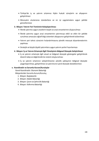 • Türkiye’de iş ve yatırım ortamına ilişkin hukuki süreçlerin ve altyapının
geliştirilmesi
• Mevzuatın uluslararası standartlara ve en iyi uygulamalara uygun şekilde
güncellenmesi
3. Bileşen: Yatırım Yeri Temininin Kolaylaştırılması
• İllerde yatırıma uygun arazilerin tespiti ve arazi envanterinin oluşturulması
• İllerde yatırıma uygun arazi envanterinin yatırımcıya etkili ve etkin bir şekilde
sunulması amacıyla coğrafi bilgi sistemleri altyapısının geliştirilerek kullanılması
• Yatırım yeri tahsis sürecinin hızlandırılmasına yönelik mevzuat düzenlemelerinin
yapılması
• Stratejik ve büyük ölçekli yatırımlara uygun yatırım yerleri hazırlanması
4. Bileşen: İş ve Yatırım Ortamıyla İlgili Yönetişimin Bölgesel Düzeyde Geliştirilmesi
• İş ve yatırım ortamıyla ilgili ulusal ve bölgesel düzeyde göstergeler geliştirilerek
düzenli takip ve değerlendirme sistemi oluşturulması
• İş ve yatırım ortamının iyileştirilmesine yönelik yaklaşımın bölgesel düzeyde
yaygınlaştırılması, geliştirilmesi ve yatırımcının yerel düzeyde desteklenmesi
v. Koordinatör ve Sorumlu Kurum/Kuruluşlar
Genel Koordinatör: Ekonomi Bakanlığı
Bileşenlerden Sorumlu Kurum/Kuruluş
1. Bileşen: Başbakanlık
2. Bileşen: Adalet Bakanlığı
3. Bileşen: Çevre ve Şehircilik Bakanlığı
4. Bileşen: Kalkınma Bakanlığı
188
 
