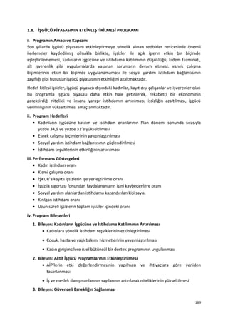 1.8. İŞGÜCÜ PİYASASININ ETKİNLEŞTİRİLMESİ PROGRAMI
i. Programın Amacı ve Kapsamı
Son yıllarda işgücü piyasasını etkinleştirmeye yönelik alınan tedbirler neticesinde önemli
ilerlemeler kaydedilmiş olmakla birlikte, işsizler ile açık işlerin etkin bir biçimde
eşleştirilememesi, kadınların işgücüne ve istihdama katılımının düşüklüğü, kıdem tazminatı,
alt işverenlik gibi uygulamalarda yaşanan sorunların devam etmesi, esnek çalışma
biçimlerinin etkin bir biçimde uygulanamaması ile sosyal yardım istihdam bağlantısının
zayıflığı gibi hususlar işgücü piyasasının etkinliğini azaltmaktadır.
Hedef kitlesi işsizler, işgücü piyasası dışındaki kadınlar, kayıt dışı çalışanlar ve işverenler olan
bu programla işgücü piyasası daha etkin hale getirilerek, rekabetçi bir ekonominin
gerektirdiği nitelikli ve insana yaraşır istihdamın artırılması, işsizliğin azaltılması, işgücü
verimliliğinin yükseltilmesi amaçlanmaktadır.
ii. Program Hedefleri
• Kadınların işgücüne katılım ve istihdam oranlarının Plan dönemi sonunda sırasıyla
yüzde 34,9 ve yüzde 31’e yükseltilmesi
• Esnek çalışma biçimlerinin yaygınlaştırılması
• Sosyal yardım istihdam bağlantısının güçlendirilmesi
• İstihdam teşviklerinin etkinliğinin artırılması
iii. Performans Göstergeleri
• Kadın istihdam oranı
• Kısmi çalışma oranı
• İŞKUR’a kayıtlı işsizlerin işe yerleştirilme oranı
• İşsizlik sigortası fonundan faydalananların işini kaybedenlere oranı
• Sosyal yardım alanlardan istihdama kazandırılan kişi sayısı
• Kırılgan istihdam oranı
• Uzun süreli işsizlerin toplam işsizler içindeki oranı
iv. Program Bileşenleri
1. Bileşen: Kadınların İşgücüne ve İstihdama Katılımının Artırılması
• Kadınlara yönelik istihdam teşviklerinin etkinleştirilmesi
• Çocuk, hasta ve yaşlı bakımı hizmetlerinin yaygınlaştırılması
• Kadın girişimcilere özel bütüncül bir destek programının uygulanması
2. Bileşen: Aktif İşgücü Programlarının Etkinleştirilmesi
• AİP’lerin etki değerlendirmesinin yapılması ve ihtiyaçlara göre yeniden
tasarlanması
• İş ve meslek danışmanlarının sayılarının artırılarak niteliklerinin yükseltilmesi
3. Bileşen: Güvenceli Esnekliğin Sağlanması
189
 