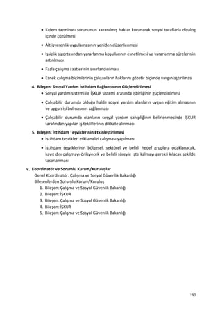 • Kıdem tazminatı sorununun kazanılmış haklar korunarak sosyal taraflarla diyalog
içinde çözülmesi
• Alt işverenlik uygulamasının yeniden düzenlenmesi
• İşsizlik sigortasından yararlanma koşullarının esnetilmesi ve yararlanma sürelerinin
artırılması
• Fazla çalışma saatlerinin sınırlandırılması
• Esnek çalışma biçimlerinin çalışanların haklarını gözetir biçimde yaygınlaştırılması
4. Bileşen: Sosyal Yardım İstihdam Bağlantısının Güçlendirilmesi
• Sosyal yardım sistemi ile İŞKUR sistemi arasında işbirliğinin güçlendirilmesi
• Çalışabilir durumda olduğu halde sosyal yardım alanların uygun eğitim almasının
ve uygun işi bulmasının sağlanması
• Çalışabilir durumda olanların sosyal yardım sahipliğinin belirlenmesinde İŞKUR
tarafından yapılan iş tekliflerinin dikkate alınması
5. Bileşen: İstihdam Teşviklerinin Etkinleştirilmesi
• İstihdam teşvikleri etki analizi çalışması yapılması
• İstihdam teşviklerinin bölgesel, sektörel ve belirli hedef gruplara odaklanacak,
kayıt dışı çalışmayı önleyecek ve belirli süreyle işte kalmayı gerekli kılacak şekilde
tasarlanması
v. Koordinatör ve Sorumlu Kurum/Kuruluşlar
Genel Koordinatör: Çalışma ve Sosyal Güvenlik Bakanlığı
Bileşenlerden Sorumlu Kurum/Kuruluş
1. Bileşen: Çalışma ve Sosyal Güvenlik Bakanlığı
2. Bileşen: İŞKUR
3. Bileşen: Çalışma ve Sosyal Güvenlik Bakanlığı
4. Bileşen: İŞKUR
5. Bileşen: Çalışma ve Sosyal Güvenlik Bakanlığı
190
 