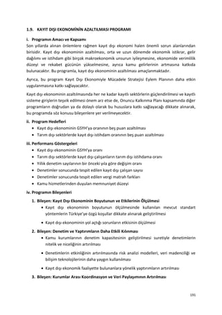1.9. KAYIT DIŞI EKONOMİNİN AZALTILMASI PROGRAMI
i. Programın Amacı ve Kapsamı
Son yıllarda alınan önlemlere rağmen kayıt dışı ekonomi halen önemli sorun alanlarından
birisidir. Kayıt dışı ekonominin azaltılması, orta ve uzun dönemde ekonomik istikrar, gelir
dağılımı ve istihdam gibi birçok makroekonomik unsurun iyileşmesine, ekonomide verimlilik
düzeyi ve rekabet gücünün yükselmesine, ayrıca kamu gelirlerinin artmasına katkıda
bulunacaktır. Bu programla, kayıt dışı ekonominin azaltılması amaçlanmaktadır.
Ayrıca, bu program Kayıt Dışı Ekonomiyle Mücadele Stratejisi Eylem Planının daha etkin
uygulanmasına katkı sağlayacaktır.
Kayıt dışı ekonominin azaltılmasında her ne kadar kayıtlı sektörlerin güçlendirilmesi ve kayıtlı
sisteme girişlerin teşvik edilmesi önem arz etse de, Onuncu Kalkınma Planı kapsamında diğer
programların doğrudan ya da dolaylı olarak bu hususlara katkı sağlayacağı dikkate alınarak,
bu programda söz konusu bileşenlere yer verilmeyecektir.
ii. Program Hedefleri
• Kayıt dışı ekonominin GSYH’ya oranının beş puan azaltılması
• Tarım dışı sektörlerde kayıt dışı istihdam oranının beş puan azaltılması
iii. Performans Göstergeleri
• Kayıt dışı ekonominin GSYH'ya oranı
• Tarım dışı sektörlerde kayıt dışı çalışanların tarım dışı istihdama oranı
• Yıllık denetim sayılarının bir önceki yıla göre değişim oranı
• Denetimler sonucunda tespit edilen kayıt dışı çalışan sayısı
• Denetimler sonucunda tespit edilen vergi matrah farkları
• Kamu hizmetlerinden duyulan memnuniyet düzeyi
iv. Programın Bileşenleri
1. Bileşen: Kayıt Dışı Ekonominin Boyutunun ve Etkilerinin Ölçülmesi
• Kayıt dışı ekonominin boyutunun ölçülmesinde kullanılan mevcut standart
yöntemlerin Türkiye’ye özgü koşullar dikkate alınarak geliştirilmesi
• Kayıt dışı ekonominin yol açtığı sorunların etkisinin ölçülmesi
2. Bileşen: Denetim ve Yaptırımların Daha Etkili Kılınması
• Kamu kurumlarının denetim kapasitesinin geliştirilmesi suretiyle denetimlerin
nitelik ve niceliğinin artırılması
• Denetimlerin etkinliğinin artırılmasında risk analizi modelleri, veri madenciliği ve
bilişim teknolojilerinin daha yaygın kullanılması
• Kayıt dışı ekonomik faaliyette bulunanlara yönelik yaptırımların artırılması
3. Bileşen: Kurumlar Arası Koordinasyon ve Veri Paylaşımının Artırılması
191
 
