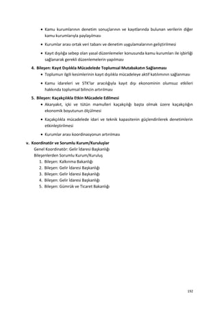 • Kamu kurumlarının denetim sonuçlarının ve kayıtlarında bulunan verilerin diğer
kamu kurumlarıyla paylaşılması
• Kurumlar arası ortak veri tabanı ve denetim uygulamalarının geliştirilmesi
• Kayıt dışılığa sebep olan yasal düzenlemeler konusunda kamu kurumları ile işbirliği
sağlanarak gerekli düzenlemelerin yapılması
4. Bileşen: Kayıt Dışılıkla Mücadelede Toplumsal Mutabakatın Sağlanması
• Toplumun ilgili kesimlerinin kayıt dışılıkla mücadeleye aktif katılımının sağlanması
• Kamu idareleri ve STK’lar aracılığıyla kayıt dışı ekonominin olumsuz etkileri
hakkında toplumsal bilincin artırılması
5. Bileşen: Kaçakçılıkla Etkin Mücadele Edilmesi
• Akaryakıt, içki ve tütün mamulleri kaçakçılığı başta olmak üzere kaçakçılığın
ekonomik boyutunun ölçülmesi
• Kaçakçılıkla mücadelede idari ve teknik kapasitenin güçlendirilerek denetimlerin
etkinleştirilmesi
• Kurumlar arası koordinasyonun artırılması
v. Koordinatör ve Sorumlu Kurum/Kuruluşlar
Genel Koordinatör: Gelir İdaresi Başkanlığı
Bileşenlerden Sorumlu Kurum/Kuruluş
1. Bileşen: Kalkınma Bakanlığı
2. Bileşen: Gelir İdaresi Başkanlığı
3. Bileşen: Gelir İdaresi Başkanlığı
4. Bileşen: Gelir İdaresi Başkanlığı
5. Bileşen: Gümrük ve Ticaret Bakanlığı
192
 