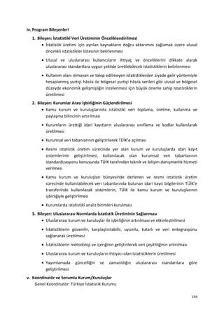 iv. Program Bileşenleri
1. Bileşen: İstatistikî Veri Üretiminin Önceliklendirilmesi
• İstatistik üretimi için ayrılan kaynakların doğru aktarımını sağlamak üzere ulusal
öncelikli istatistikler listesinin belirlenmesi
• Ulusal ve uluslararası kullanıcıların ihtiyaç ve önceliklerini dikkate alarak
uluslararası standartlara uygun şekilde üretilebilecek istatistiklerin belirlenmesi
• Kullanım alanı olmayan ve talep edilmeyen istatistiklerden ziyade gelir yöntemiyle
hesaplanmış yurtiçi hâsıla ile bölgesel yurtiçi hâsıla verileri gibi ulusal ve bölgesel
düzeyde ekonomik gelişmişliğin incelenmesi için büyük öneme sahip istatistiklerin
üretilmesi
2. Bileşen: Kurumlar Arası İşbirliğinin Güçlendirilmesi
• Kamu kurum ve kuruluşlarında istatistikî veri toplama, üretme, kullanma ve
paylaşma bilincinin artırılması
• Kurumların ürettiği idari kayıtların uluslararası sınıflama ve kodlar kullanılarak
üretilmesi
• Kurumsal veri tabanlarının geliştirilerek TÜİK'e açılması
• Resmi istatistik üretim sürecinde yer alan kurum ve kuruluşlarda idari kayıt
sistemlerinin geliştirilmesi, kullanılacak olan kurumsal veri tabanlarının
standardizasyonu konusunda TÜİK tarafından teknik ve bilişim danışmanlık hizmeti
verilmesi
• Kamu kurum ve kuruluşları bünyesinde derlenen ve resmi istatistik üretim
sürecinde kullanılabilecek veri tabanlarında bulunan idari kayıt bilgilerinin TÜİK’e
transferinde kullanılacak sistemlerin, TÜİK ile kamu kurum ve kuruluşlarının
işbirliğiyle geliştirilmesi
• Kurumlarda istatistikî analiz birimleri kurulması
3. Bileşen: Uluslararası Normlarda İstatistik Üretiminin Sağlanması
• Uluslararası kurum ve kuruluşlar ile işbirliğinin artırılması ve etkinleştirilmesi
• İstatistiklerin güvenilir, karşılaştırılabilir, uyumlu, tutarlı ve veri entegrasyonu
sağlanarak üretilmesi
• İstatistiklerin metodoloji ve içeriğinin geliştirilerek veri çeşitliliğinin artırılması
• Uluslararası kurum ve kuruluşların ihtiyacı olan istatistiklerin üretilmesi
• Yayımlamada güncelliğin ve zamanlılığın uluslararası standartlara göre
geliştirilmesi
v. Koordinatör ve Sorumlu Kurum/Kuruluşlar
Genel Koordinatör: Türkiye İstatistik Kurumu
194
 