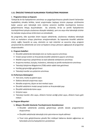1.11. ÖNCELİKLİ TEKNOLOJİ ALANLARINDA TİCARİLEŞTİRME PROGRAMI
i. Programın Amacı ve Kapsamı
Türkiye’de Ar-Ge faaliyetlerinin artırılması ve yaygınlaştırılmasına yönelik önemli ilerlemeler
kaydedilmiş olmakla birlikte, temel araştırmadan başlayıp ürünün piyasaya sürülmesine
kadar uzanan yeni teknolojik ürün üretme sürecinin özellikle ticarileştirme kısmının
geliştirilmesine ihtiyaç duyulmaktadır. Bu anlamda, Ar-Ge ve yenilik faaliyetlerinin
ticarileştirilmesi yoluyla uluslararası düzeyde rekabetçi, yeni ara veya nihai teknolojik ürünler
ile markalar oluşturulması kritik önem arz etmektedir.
Bu programla, ülke açısından önem taşıyan sektörlerde, uluslararası rekabetçi teknolojik
ürün ve markaların ortaya çıkarılması amaçlanmaktadır. Bu kapsamda öncelikli sektörler
enerji, sağlık, havacılık ve uzay, otomotiv ve raylı sistemler ve savunma olup, program
çerçevesinde bu sektörlerde son ürün ve faydanın ortaya çıkmasını sağlayacak alt programlar
oluşturulacaktır.
ii. Program Hedefleri
• Öncelikli sektörlerde teknolojik ürün ve marka sayısının artırılması
• İmalat sanayii üretim ve ihracatında öncelikli sektörlerin payının artırılması
• Nitelikli araştırmacı yetiştirilmesi ve özel sektörde istihdamının artırılması
• Araştırma merkezi, kuluçka, hızlandırıcı, teknoloji ve yenilik merkezlerinin artırılması
• Teknoloji Geliştirme Bölgelerinin (TGB) sektör odaklı hale getirilmesi
• Yenilikçi girişimciliğin geliştirilmesi
• Teknoloji transfer ara yüzlerinin artırılması
iii. Performans Göstergeleri
• Yeni ürün, marka ve patent sayısı
• Doktora dereceli araştırmacı sayısı
• Akredite araştırma, ölçüm ve test merkezi sayısı
• Öncelikli sektörlerin imalat sanayii üretim ve ihracatındaki payı
• Öncelikli sektörlerde küme sayısı
• Girişimci sayısı
• Teknoloji transfer ofisi sayısı, ofislerin hizmet verdiği şirket sayısı, ofislerin lisans gelir
miktarı
iv. Program Bileşenleri
1. Bileşen: Öncelikli Alanlarda Ticarileştirmenin Desteklenmesi
• Öncelikli sektörlerde prototip geliştirmeye yönelik destek programlarının
oluşturulması
• Öncelikli sektörlerde teknolojik ürün yatırımlarının teşvik edilmesi
• Ticari ürün geliştirilmesine yönelik fikri mülkiyet haklarına destek sağlanması ve
farkındalık artırma faaliyetlerinin yürütülmesi
196
 