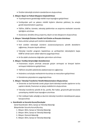 • Üretilen teknolojik ürünlerin standartlarının oluşturulması
2. Bileşen: Beşeri ve Fiziksel Altyapının Güçlendirilmesi
• Ticarileştirmenin gerektirdiği nitelikli insan kaynağının geliştirilmesi
• Yurtdışından yerli ve yabancı nitelikli kişilerin ülkemize çekilmesi, bu amaçla
gerekli düzenlemelerin yapılması
• TGB’ler, OSB’ler, kümeler, teknoloji platformları ve araştırma merkezleri arasında
işbirliğinin artırılması
• Uluslararası akredite olmuş araştırma, ölçüm ve test altyapısının oluşturulması
3. Bileşen: Teknolojik Ürünlere Yönelik Yerli Üretim ve İhracatın Artırılması
• Kamu alımları yoluyla yerli üretimin desteklenmesi
• Yerli üretilen teknolojik ürünlerin uluslararasılaşmasına yönelik desteklerin
sağlanması, ihracatın teşvik edilmesi
• Teknoloji transfer programı başlatılması ve yerlileştirilen teknolojilerin başta
KOBİ’ler olmak üzere sektör tabanına yaygınlaştırılması
• Ar-Ge odaklı uluslararası doğrudan yatırımların artırılması
4. Bileşen: Yenilikçi Girişimciliğin Desteklenmesi
• Finansmana erişimi artırmak amacıyla girişim sermayesi ve bireysel katılım
sermayesi imkânlarının geliştirilmesi
• TGB’lerin öncelikli sektörlerde odaklanmalarının sağlanması
• Hızlandırıcı ve kuluçka merkezlerinin kurulması ve mevcutların geliştirilmesi
• Kümelenme çalışmalarının yaygınlaştırılması
5. Bileşen: Teknoloji Transferine Yönelik Mekanizmaların Oluşturulması
• Üniversite ve özel kesimde esnek çalışan özerk teknoloji transfer yapılarının ve bu
yapıların destek, finansman ve işleyiş modellerinin oluşturulması
• Teknoloji transferine yönelik Ar-Ge, yenilik, fikri haklar, girişimcilik gibi konularda
uzmanlaşmış nitelikli insan kaynağının artırılması
• Fikri mülkiyet hakkı sahipliği ve devrinin teknoloji transferini destekleyecek yapıya
kavuşturulması
v. Koordinatör ve Sorumlu Kurum/Kuruluşlar
Genel Koordinatör: Bilim, Sanayi ve Teknoloji Bakanlığı
Bileşenlerden Sorumlu Kurum/Kuruluş
1. Bileşen: Bilim, Sanayi ve Teknoloji Bakanlığı
2. Bileşen: Bilim, Sanayi ve Teknoloji Bakanlığı
3. Bileşen: Ekonomi Bakanlığı
4. Bileşen: Bilim, Sanayi ve Teknoloji Bakanlığı
197
 