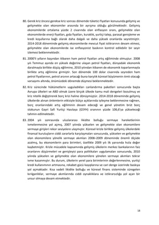 80. Gerek kriz öncesi gerekse kriz sonrası dönemde tüketici fiyatları konusunda gelişmiş ve
gelişmekte olan ekonomiler arasında bir ayrışma olduğu görülmektedir. Gelişmiş
ekonomilerde ortalama yüzde 2 civarında olan enflasyon oranı, gelişmekte olan
ekonomilerde enerji fiyatları, gıda fiyatları, kuraklık, yurtiçi talep, parasal genişleme ve
kredi koşullarına bağlı olarak daha dalgalı ve daha yüksek oranlarda seyretmiştir.
2014-2018 döneminde gelişmiş ekonomilerde mevcut fiyat istikrarının devam etmesi,
gelişmekte olan ekonomilerde ise enflasyonist baskının kontrol edilebilir bir seyir
izlemesi beklenmektedir.
81. 2000’li yılların başından itibaren ham petrol fiyatları artış eğiliminde olmuştur. 2008
yılı Temmuz ayında en yüksek değerine ulaşan petrol fiyatları, dünyadaki ekonomik
daralmayla birlikte düşüş eğilimine, 2010 yılından itibaren de ekonomik toparlanmayla
birlikte artış eğilimine girmiştir. Son dönemde 100 dolar civarında seyreden ham
petrol fiyatlarının, petrol arzının artacağı buna karşılık küresel büyümenin ılımlı olacağı
varsayımı altında, önümüzdeki dönemde düşmesi beklenmektedir.
82. Kriz sürecinde hükümetlerin uyguladıkları canlandırma paketleri sonucunda başta
Avrupa ülkeleri ve ABD olmak üzere birçok ülkede kamu mali dengeleri bozulmuş ve
kriz nitelik değiştirerek borç krizi haline dönüşmüştür. 2014-2018 döneminde gelişmiş
ülkelerde alınan önlemlerin etkisiyle bütçe açıklarında iyileşme beklenmesine rağmen,
borç oranlarındaki artış eğiliminin devam edeceği ve genel yönetim brüt borç
stokunun Gayri Safi Yurtiçi Hasılaya (GSYH) oranının yüzde 106,6’ya yükseleceği
tahmin edilmektedir.
83. 2004 yılı sonrasında uluslararası likidite bolluğu sermaye hareketlerinin
ivmelenmesine yol açmış, 2007 yılında yükselen ve gelişmekte olan ekonomilere
sermaye girişleri rekor seviyelere ulaşmıştır. Küresel krizle birlikte gelişmiş ülkelerdeki
finansal kuruluşların ciddi zararlarla karşılaşmaları sonucunda, yükselen ve gelişmekte
olan ekonomilere yönelik sermaye akımları 2008–2009 döneminde önemli ölçüde
azalmış, bu ekonomilerin para birimleri, özellikle 2009 yılı ilk yarısında hızla değer
kaybetmiştir. Krizle mücadele kapsamında gelişmiş ülkelerin merkez bankalarının faiz
oranlarını düşürmeleri ve genişleyici para politikaları uygulamaları sonucunda, 2010
yılında yükselen ve gelişmekte olan ekonomilere yönelen sermaye akımları tekrar
ivme kazanmıştır. Bu durum, ülkelerin yerel para birimlerinin değerlenmesine, yurtiçi
kredi kullanımının artmasına, rekabet gücü kayıplarına ve cari denge üzerinde baskıya
yol açmaktadır. Kısa vadeli likidite bolluğu ve küresel finans sisteminde süregelen
kırılganlıklar, sermaye akımlarında ciddi oynaklıklara ve istikrarsızlığa yol açan bir
unsur olmaya devam etmektedir.
18
 