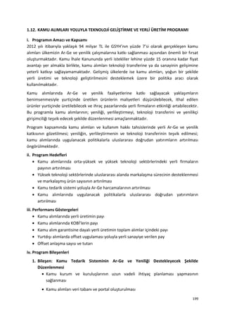 1.12. KAMU ALIMLARI YOLUYLA TEKNOLOJİ GELİŞTİRME VE YERLİ ÜRETİM PROGRAMI
i. Programın Amacı ve Kapsamı
2012 yılı itibarıyla yaklaşık 94 milyar TL ile GSYH’nın yüzde 7’si olarak gerçekleşen kamu
alımları ülkemizin Ar-Ge ve yenilik çalışmalarına katkı sağlanması açısından önemli bir fırsat
oluşturmaktadır. Kamu İhale Kanununda yerli istekliler lehine yüzde 15 oranına kadar fiyat
avantajı yer almakla birlikte, kamu alımları teknoloji transferine ya da sanayinin gelişimine
yeterli katkıyı sağlayamamaktadır. Gelişmiş ülkelerde ise kamu alımları, yoğun bir şekilde
yerli üretimi ve teknoloji geliştirilmesini desteklemek üzere bir politika aracı olarak
kullanılmaktadır.
Kamu alımlarında Ar-Ge ve yenilik faaliyetlerine katkı sağlayacak yaklaşımların
benimsenmesiyle yurtiçinde üretilen ürünlerin maliyetleri düşürülebilecek, ithal edilen
ürünler yurtiçinde üretilebilecek ve ihraç pazarlarında yerli firmaların etkinliği artabilecektir.
Bu programla kamu alımlarının; yeniliği, yerlileştirmeyi, teknoloji transferini ve yenilikçi
girişimciliği teşvik edecek şekilde düzenlenmesi amaçlanmaktadır.
Program kapsamında kamu alımları ve kullanım hakkı tahsislerinde yerli Ar-Ge ve yenilik
katkısının gözetilmesi; yeniliğin, yerlileştirmenin ve teknoloji transferinin teşvik edilmesi;
kamu alımlarında uygulanacak politikalarla uluslararası doğrudan yatırımların artırılması
öngörülmektedir.
ii. Program Hedefleri
• Kamu alımlarında orta-yüksek ve yüksek teknoloji sektörlerindeki yerli firmaların
payının artırılması
• Yüksek teknoloji sektörlerinde uluslararası alanda markalaşma sürecinin desteklenmesi
ve markalaşmış ürün sayısının artırılması
• Kamu tedarik sistemi yoluyla Ar-Ge harcamalarının artırılması
• Kamu alımlarında uygulanacak politikalarla uluslararası doğrudan yatırımların
artırılması
iii. Performans Göstergeleri
• Kamu alımlarında yerli üretimin payı
• Kamu alımlarında KOBİ’lerin payı
• Kamu alım garantisine dayalı yerli üretimin toplam alımlar içindeki payı
• Yurtdışı alımlarda offset uygulaması yoluyla yerli sanayiye verilen pay
• Offset anlaşma sayısı ve tutarı
iv. Program Bileşenleri
1. Bileşen: Kamu Tedarik Sisteminin Ar-Ge ve Yeniliği Destekleyecek Şekilde
Düzenlenmesi
• Kamu kurum ve kuruluşlarının uzun vadeli ihtiyaç planlaması yapmasının
sağlanması
• Kamu alımları veri tabanı ve portal oluşturulması
199
 