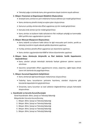 • Teknoloji yoğun ürünlerde kamu alım garantisine dayalı üretimin teşvik edilmesi
2. Bileşen: Finansman ve Organizasyon Modelinin Oluşturulması
• Stratejik kamu alımlarının yerli imkânlarla finanse edilmesi için model geliştirilmesi
• Kamu alımlarına yönelik strateji ve eylem planı oluşturulması
• Kamunun yurtdışı alımlarında offset uygulaması için bir model geliştirilmesi
• Kamuda ortak alımlar için bir model geliştirilmesi
• Kamu alımları ve kullanım hakkı tahsislerinin fikri mülkiyet sahipliği ve hammadde
dâhil yerlilik oranı uygulamalarını içermesi
3. Bileşen: Mevzuat Altyapısının Oluşturulması
• Kamu tedariki ve kullanım hakkı tahsisi ile ilgili mevzuatta yerli üretim, yenilik ve
teknoloji transferini teşvik edecek şekilde düzenleme yapılması
• Yurtdışı alımlara yönelik offset uygulaması için düzenleme yapılması
• Kamu alımları uygulamalarında KOBİ’ler lehine düzenlemeler yapılması
4. Bileşen: Kamu Alımlarıyla Girişimcilik ve Özel Sektörün Yenilik Kapasitesinin
Güçlendirilmesi
• Kamu alımları yoluyla teknolojik alanlarda faaliyet gösteren işletme sayısının
artırılması
• Savunma sanayiindeki offset uygulamasının enerji, ulaştırma, sağlık başta olmak
üzere sivil alanlarda da yaygınlaştırılması
5. Bileşen: Kurumsal Kapasitenin Geliştirilmesi
• Kamu alımlarıyla ilgili koordinasyon mekanizması oluşturulması
• Tedarikçi kamu kurumlarının şartname hazırlama, standart oluşturma gibi
konularda kapasitelerinin güçlendirilmesi
• Üniversite, kamu kurumları ve özel sektörün bilgilendirilmesi yoluyla farkındalık
oluşturulması
v. Koordinatör ve Sorumlu Kurum/Kuruluşlar
Genel Koordinatör: Bilim, Sanayi ve Teknoloji Bakanlığı
Bileşenlerden Sorumlu Kurum/Kuruluş
1. Bileşen: Bilim, Sanayi ve Teknoloji Bakanlığı
2. Bileşen: Bilim, Sanayi ve Teknoloji Bakanlığı
3. Bileşen: Bilim, Sanayi ve Teknoloji Bakanlığı
4. Bileşen: Bilim, Sanayi ve Teknoloji Bakanlığı
5. Bileşen: Bilim, Sanayi ve Teknoloji Bakanlığı
200
 