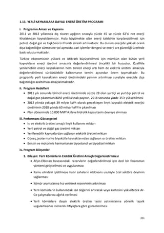 1.13. YERLİ KAYNAKLARA DAYALI ENERJİ ÜRETİM PROGRAMI
i. Programın Amacı ve Kapsamı
2011 ve 2012 yıllarında dış ticaret açığının sırasıyla yüzde 45 ve yüzde 62’si net enerji
ithalatından kaynaklanmıştır. Hızla büyümekte olan enerji talebinin karşılanabilmesi için
petrol, doğal gaz ve taşkömürü ithalatı sürekli artmaktadır. Bu durum enerjide yüksek oranlı
dışa bağımlılığın sürmesine yol açmakta, cari işlemler dengesi ve enerji arz güvenliği üzerinde
baskı oluşturmaktadır.
Türkiye ekonomisinin yüksek ve istikrarlı büyüyebilmesi için mümkün olan bütün yerli
kaynakların enerji üretimi amacıyla değerlendirilmesi öncelikli bir husustur. Özellikle
yenilenebilir enerji kaynaklarının hem birincil enerji arzı hem de elektrik üretimi amacıyla
değerlendirilmesi sürdürülebilir kalkınmanın temini açısından önem taşımaktadır. Bu
programla yerli kaynakların enerji üretimindeki payının artırılması suretiyle enerjide dışa
bağımlılığın azaltılması amaçlanmaktadır.
ii. Program Hedefleri
• 2011 yılı sonunda birincil enerji üretiminde yüzde 28 olan yurtiçi ve yurtdışı petrol ve
doğal gaz çıkarımları dâhil yerli kaynak payının, 2018 sonunda yüzde 35’e yükseltilmesi
• 2012 yılında yaklaşık 39 milyar kWh olarak gerçekleşen linyit kaynaklı elektrik enerjisi
üretiminin 2018 yılında 60 milyar kWh’e çıkarılması
• Plan döneminde 10.000 MW’lık ilave hidrolik kapasitenin devreye alınması
iii. Performans Göstergeleri
• Isı ve elektrik üretimi amaçlı linyit kullanımı miktarı
• Yerli petrol ve doğal gaz üretimi miktarı
• Yenilenebilir kaynaklardan sağlanan elektrik üretimi miktarı
• Güneş, jeotermal ve biyokütle kaynaklarından sağlanan ısı üretimi miktarı
• Benzin ve motorinle harmanlanan biyoetanol ve biyodizel miktarı
iv. Program Bileşenleri
1. Bileşen: Yerli Kömürlerin Elektrik Üretimi Amaçlı Değerlendirilmesi
• Afşin-Elbistan havzasındaki rezervlerin değerlendirilmesi için özel bir finansman
yöntemi geliştirilmesi ve uygulanması
• Kamu elindeki işletilmeye hazır sahaların rödovans usulüyle özel sektöre devrinin
sağlanması
• Kömür aramalarına hız verilerek rezervlerin artırılması
• Yerli kömürlerin kullanımdaki ısıl değerini artıracak veya kalitesini yükseltecek Ar-
Ge çalışmalarına ağırlık verilmesi
• Yerli kömürlere dayalı elektrik üretim tesisi yatırımlarına yönelik teşvik
uygulamasının izlenerek ihtiyaçlara göre güncellenmesi
201
 