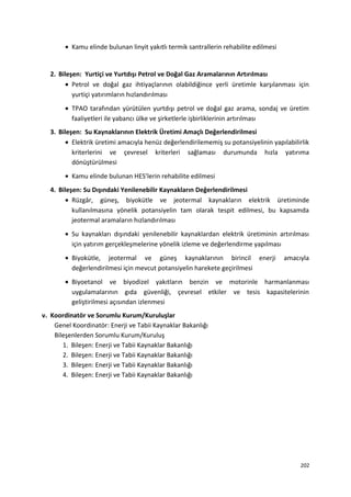 • Kamu elinde bulunan linyit yakıtlı termik santrallerin rehabilite edilmesi
2. Bileşen: Yurtiçi ve Yurtdışı Petrol ve Doğal Gaz Aramalarının Artırılması
• Petrol ve doğal gaz ihtiyaçlarının olabildiğince yerli üretimle karşılanması için
yurtiçi yatırımların hızlandırılması
• TPAO tarafından yürütülen yurtdışı petrol ve doğal gaz arama, sondaj ve üretim
faaliyetleri ile yabancı ülke ve şirketlerle işbirliklerinin artırılması
3. Bileşen: Su Kaynaklarının Elektrik Üretimi Amaçlı Değerlendirilmesi
• Elektrik üretimi amacıyla henüz değerlendirilememiş su potansiyelinin yapılabilirlik
kriterlerini ve çevresel kriterleri sağlaması durumunda hızla yatırıma
dönüştürülmesi
• Kamu elinde bulunan HES’lerin rehabilite edilmesi
4. Bileşen: Su Dışındaki Yenilenebilir Kaynakların Değerlendirilmesi
• Rüzgâr, güneş, biyokütle ve jeotermal kaynakların elektrik üretiminde
kullanılmasına yönelik potansiyelin tam olarak tespit edilmesi, bu kapsamda
jeotermal aramaların hızlandırılması
• Su kaynakları dışındaki yenilenebilir kaynaklardan elektrik üretiminin artırılması
için yatırım gerçekleşmelerine yönelik izleme ve değerlendirme yapılması
• Biyokütle, jeotermal ve güneş kaynaklarının birincil enerji amacıyla
değerlendirilmesi için mevcut potansiyelin harekete geçirilmesi
• Biyoetanol ve biyodizel yakıtların benzin ve motorinle harmanlanması
uygulamalarının gıda güvenliği, çevresel etkiler ve tesis kapasitelerinin
geliştirilmesi açısından izlenmesi
v. Koordinatör ve Sorumlu Kurum/Kuruluşlar
Genel Koordinatör: Enerji ve Tabii Kaynaklar Bakanlığı
Bileşenlerden Sorumlu Kurum/Kuruluş
1. Bileşen: Enerji ve Tabii Kaynaklar Bakanlığı
2. Bileşen: Enerji ve Tabii Kaynaklar Bakanlığı
3. Bileşen: Enerji ve Tabii Kaynaklar Bakanlığı
4. Bileşen: Enerji ve Tabii Kaynaklar Bakanlığı
202
 