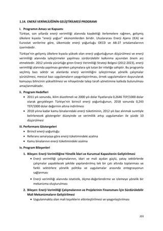 1.14. ENERJİ VERİMLİLİĞİNİN GELİŞTİRİLMESİ PROGRAMI
i. Programın Amacı ve Kapsamı
Türkiye, son yıllarda enerji verimliliği alanında kaydettiği ilerlemelere rağmen, gelişmiş
ülkelere kıyasla “enerji yoğun” ekonomilerden biridir. Uluslararası Enerji Ajansı (IEA) ve
Eurostat verilerine göre, ülkemizde enerji yoğunluğu OECD ve AB-27 ortalamalarının
üzerindedir.
Türkiye’nin gelişmiş ülkelere kıyasla yüksek olan enerji yoğunluğunun düşürülmesi ve enerji
verimliliği alanında iyileştirmeler yapılması sürdürülebilir kalkınma açısından önem arz
etmektedir. 2012 yılında yürürlüğe giren Enerji Verimliliği Strateji Belgesi (2012-2023), enerji
verimliliği alanında yapılması gereken çalışmalara ışık tutan bir niteliğe sahiptir. Bu programla
seçilmiş bazı sektör ve alanlarda enerji verimliliğini iyileştirmeye yönelik çalışmalar
yürütülmesi, mevcut bazı uygulamaların yaygınlaştırılması, örnek uygulamaların duyurularak
kamuoyu bilincinin yükseltilmesi ve nihayetinde talep tarafı yönetimine katkıda bulunulması
amaçlanmaktadır.
ii. Program Hedefleri
• 2011 yılı sonunda, iklim düzeltmeli ve 2000 yılı dolar fiyatlarıyla 0,2646 TEP/1000 dolar
olarak gerçekleşen Türkiye’nin birincil enerji yoğunluğunun, 2018 sonunda 0,243
TEP/1000 dolar değerinin altına indirilmesi
• 2018 yılına kadar kamu binalarındaki enerji tüketiminin, 2012 yılı baz alınmak suretiyle
belirlenecek göstergeler düzeyinde ve verimlilik artışı uygulamaları ile yüzde 10
düşürülmesi
iii. Performans Göstergeleri
• Birincil enerji yoğunluğu
• Referans senaryoya göre enerji tüketimindeki azalma
• Kamu binalarının enerji tüketimindeki azalma
iv. Program Bileşenleri
1. Bileşen: Enerji Verimliliğine Yönelik İdari ve Kurumsal Kapasitenin Geliştirilmesi
• Enerji verimliliği çalışmalarının, idari ve mali açıdan güçlü, yatay sektörlerde
çalışmalar yapabilecek şekilde yapılandırılmış tek bir çatı altında toplanması ve
farklı sektörlere yönelik politika ve uygulamalar arasında entegrasyonun
sağlanması
• Enerji verimliliği alanında istatistik, ölçme-değerlendirme ve izlemeye yönelik bir
mekanizma oluşturulması
2. Bileşen: Enerji Verimliliği Çalışmalarının ve Projelerinin Finansmanı İçin Sürdürülebilir
Mali Mekanizmaların Geliştirilmesi
• Uygulanmakta olan mali teşviklerin etkinleştirilmesi ve yaygınlaştırılması
203
 