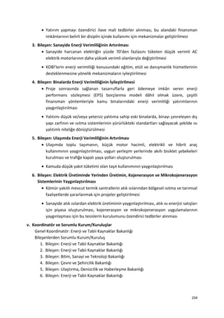 • Yatırım yapmayı özendirici ilave mali tedbirler alınması, bu alandaki finansman
imkânlarının belirli bir disiplin içinde kullanımı için mekanizmalar geliştirilmesi
3. Bileşen: Sanayide Enerji Verimliliğinin Artırılması
• Sanayide harcanan elektriğin yüzde 70’den fazlasını tüketen düşük verimli AC
elektrik motorlarının daha yüksek verimli olanlarıyla değiştirilmesi
• KOBİ'lerin enerji verimliliği konusundaki eğitim, etüt ve danışmanlık hizmetlerinin
desteklenmesine yönelik mekanizmaların iyileştirilmesi
4. Bileşen: Binalarda Enerji Verimliliğinin İyileştirilmesi
• Proje sonrasında sağlanan tasarruflarla geri ödemeye imkân veren enerji
performans sözleşmesi (EPS) borçlanma modeli dâhil olmak üzere, çeşitli
finansman yöntemleriyle kamu binalarındaki enerji verimliliği yatırımlarının
yaygınlaştırılması
• Yalıtımı düşük ve/veya yetersiz yalıtıma sahip eski binalarda, binayı çevreleyen dış
yapı zarfının ve ısıtma sistemlerinin yürürlükteki standartları sağlayacak şekilde ısı
yalıtımlı niteliğe dönüştürülmesi
5. Bileşen: Ulaşımda Enerji Verimliliğinin Artırılması
• Ulaşımda toplu taşımanın, küçük motor hacimli, elektrikli ve hibrit araç
kullanımının yaygınlaştırılması, uygun yerleşim yerlerinde akıllı bisiklet şebekeleri
kurulması ve trafiğe kapalı yaya yolları oluşturulması
• Kamuda düşük yakıt tüketimi olan taşıt kullanımının yaygınlaştırılması
6. Bileşen: Elektrik Üretiminde Yerinden Üretimin, Kojenerasyon ve Mikrokojenerasyon
Sistemlerinin Yaygınlaştırılması
• Kömür yakıtlı mevcut termik santrallerin atık ısılarından bölgesel ısıtma ve tarımsal
faaliyetlerde yararlanmak için projeler geliştirilmesi
• Sanayide atık ısılardan elektrik üretiminin yaygınlaştırılması, atık ısı enerjisi satışları
için piyasa oluşturulması, kojenerasyon ve mikrokojenerasyon uygulamalarının
yaygınlaşması için bu tesislerin kurulumunu özendirici tedbirler alınması
v. Koordinatör ve Sorumlu Kurum/Kuruluşlar
Genel Koordinatör: Enerji ve Tabii Kaynaklar Bakanlığı
Bileşenlerden Sorumlu Kurum/Kuruluş
1. Bileşen: Enerji ve Tabii Kaynaklar Bakanlığı
2. Bileşen: Enerji ve Tabii Kaynaklar Bakanlığı
3. Bileşen: Bilim, Sanayi ve Teknoloji Bakanlığı
4. Bileşen: Çevre ve Şehircilik Bakanlığı
5. Bileşen: Ulaştırma, Denizcilik ve Haberleşme Bakanlığı
6. Bileşen: Enerji ve Tabii Kaynaklar Bakanlığı
204
 