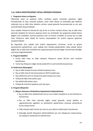 1.16. SAĞLIK ENDÜSTRİLERİNDE YAPISAL DÖNÜŞÜM PROGRAMI
i. Programın Amacı ve Kapsamı
Ülkemizde artan ve yaşlanan nüfus, ortalama yaşam süresinde yükselme, sağlık
hizmetlerinde ve ilaca erişimde iyileşme, artan refah düzeyi ve farkındalık gibi faktörler
nedeniyle ilaç ve tıbbi cihaz talebinin artması sosyal güvenlik harcamalarında ve cari açık
üzerinde baskı oluşturmaktadır.
Uzun vadede Türkiye’nin küresel bir ilaç Ar-Ge ve üretim merkezi olması, ilaç ve tıbbi cihaz
alanında rekabetçi bir konuma ulaşması önem arz etmektedir. Bu programla yüksek katma
değerli ürün üretebilen, küresel pazarlara ürün ve hizmet sunabilen ve yurtiçi ilaç ve tıbbi
cihaz ihtiyacının daha büyük bir kısmını karşılayabilen bir üretim yapısına geçilmesi
amaçlanmaktadır.
Bu kapsamda orta vadede yerli üretim kapasitesinin artırılması, Ar-Ge ve girişim
ekosisteminin geliştirilmesi, uzun vadede yeni molekül geliştirebilen, daha yüksek katma
değerli ilaç ve tıbbi cihaz üretebilen bir yapıya kavuşarak küresel değer zincirlerinde etkinliğin
artırılması öngörülmektedir.
ii. Program Hedefleri
• Yurtiçi tıbbi cihaz ve tıbbi malzeme ihtiyacının yüzde 20’sinin yerli üretimle
karşılanması
• Yurtiçi ilaç ihtiyacının değer olarak yüzde 60’ının yerli üretimle karşılanması
iii. Performans Göstergeleri
• İlaç ve tıbbi cihazda ihracatın ithalatı karşılama oranı
• İlaç ve tıbbi cihaz Ar-Ge harcamalarının GSYH içindeki payı
• İlaç sektörünün yerli ve uluslararası patent başvurusu sayısı
• Türkiye’de tıbbi cihaz şirketi sayısı
• İlaç sektöründe çalışan sayısı
• Türkiye’de üretimine başlanan yeni ilaç sayısı
iv. Program Bileşenleri
1. Bileşen: Kamunun Yönlendirme Kapasitesinin Güçlendirilmesi
• İlaç ve tıbbi cihaz sektörlerinde orta ve uzun vadeli stratejilerin ve yol haritalarının
hazırlanması
• İlaç ve tıbbi cihaz alanında sağlık, sosyal güvenlik, sanayi politika ve
uygulamalarında eşgüdüm ve yönetişimin geliştirilmesi amacıyla yönlendirme
kurulu oluşturulması
• Tıbbi cihazda odak ürünler için orta ve uzun dönem tedarik planı hazırlanması
• Geleceğe yönelik ihtiyaçların belirlenebilmesi için veri altyapısının oluşturulması,
veri paylaşım standartlarının belirlenmesi
207
 