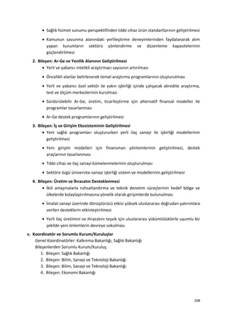 • Sağlık hizmet sunumu perspektifinden tıbbi cihaz ürün standartlarının geliştirilmesi
• Kamunun savunma alanındaki yerlileştirme deneyimlerinden faydalanarak alım
yapan kurumların sektörü yönlendirme ve düzenleme kapasitelerinin
güçlendirilmesi
2. Bileşen: Ar-Ge ve Yenilik Alanının Geliştirilmesi
• Yerli ve yabancı nitelikli araştırmacı sayısının artırılması
• Öncelikli alanlar belirlenerek temel araştırma programlarının oluşturulması
• Yerli ve yabancı özel sektör ile yakın işbirliği içinde çalışacak akredite araştırma,
test ve ölçüm merkezlerinin kurulması
• Sürdürülebilir Ar-Ge, üretim, ticarileştirme için alternatif finansal modeller ile
programlar tasarlanması
• Ar-Ge destek programlarının geliştirilmesi
3. Bileşen: İş ve Girişim Ekosisteminin Geliştirilmesi
• Yeni sağlık programları oluştururken yerli ilaç sanayi ile işbirliği modellerinin
geliştirilmesi
• Yeni girişim modelleri için finansman yöntemlerinin geliştirilmesi, destek
araçlarının tasarlanması
• Tıbbi cihaz ve ilaç sanayi kümelenmelerinin oluşturulması
• Sektöre özgü üniversite-sanayi işbirliği sistem ve modellerinin geliştirilmesi
4. Bileşen: Üretim ve İhracatın Desteklenmesi
• İkili anlaşmalarla ruhsatlandırma ve teknik denetim süreçlerinin hedef bölge ve
ülkelerde kolaylaştırılmasına yönelik olarak girişimlerde bulunulması
• İmalat sanayi üzerinde dönüştürücü etkisi yüksek uluslararası doğrudan yatırımlara
verilen desteklerin etkinleştirilmesi
• Yerli ilaç üretimini ve ihracatını teşvik için uluslararası yükümlülüklerle uyumlu bir
şekilde yeni önlemlerin devreye sokulması
v. Koordinatör ve Sorumlu Kurum/Kuruluşlar
Genel Koordinatörler: Kalkınma Bakanlığı, Sağlık Bakanlığı
Bileşenlerden Sorumlu Kurum/Kuruluş
1. Bileşen: Sağlık Bakanlığı
2. Bileşen: Bilim, Sanayi ve Teknoloji Bakanlığı
3. Bileşen: Bilim, Sanayi ve Teknoloji Bakanlığı
4. Bileşen: Ekonomi Bakanlığı
208
 