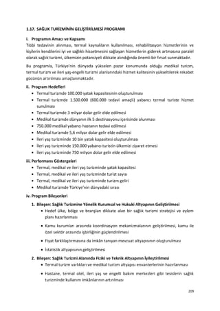 1.17. SAĞLIK TURİZMİNİN GELİŞTİRİLMESİ PROGRAMI
i. Programın Amacı ve Kapsamı
Tıbbi tedavinin alınması, termal kaynakların kullanılması, rehabilitasyon hizmetlerinin ve
kişilerin kendilerini iyi ve sağlıklı hissetmesini sağlayan hizmetlerin giderek artmasına paralel
olarak sağlık turizmi, ülkemizin potansiyeli dikkate alındığında önemli bir fırsat sunmaktadır.
Bu programla, Türkiye’nin dünyada yükselen pazar konumunda olduğu medikal turizm,
termal turizm ve ileri yaş-engelli turizmi alanlarındaki hizmet kalitesinin yükseltilerek rekabet
gücünün artırılması amaçlanmaktadır.
ii. Program Hedefleri
• Termal turizmde 100.000 yatak kapasitesinin oluşturulması
• Termal turizmde 1.500.000 (600.000 tedavi amaçlı) yabancı termal turiste hizmet
sunulması
• Termal turizmde 3 milyar dolar gelir elde edilmesi
• Medikal turizmde dünyanın ilk 5 destinasyonu içerisinde olunması
• 750.000 medikal yabancı hastanın tedavi edilmesi
• Medikal turizmde 5,6 milyar dolar gelir elde edilmesi
• İleri yaş turizminde 10 bin yatak kapasitesi oluşturulması
• İleri yaş turizminde 150.000 yabancı turistin ülkemizi ziyaret etmesi
• İleri yaş turizminde 750 milyon dolar gelir elde edilmesi
iii. Performans Göstergeleri
• Termal, medikal ve ileri yaş turizminde yatak kapasitesi
• Termal, medikal ve ileri yaş turizminde turist sayısı
• Termal, medikal ve ileri yaş turizminde turizm geliri
• Medikal turizmde Türkiye’nin dünyadaki sırası
iv. Program Bileşenleri
1. Bileşen: Sağlık Turizmine Yönelik Kurumsal ve Hukuki Altyapının Geliştirilmesi
• Hedef ülke, bölge ve branşları dikkate alan bir sağlık turizmi stratejisi ve eylem
planı hazırlanması
• Kamu kurumları arasında koordinasyon mekanizmalarının geliştirilmesi, kamu ile
özel sektör arasında işbirliğinin güçlendirilmesi
• Fiyat farklılaştırmasına da imkân tanıyan mevzuat altyapısının oluşturulması
• İstatistik altyapısının geliştirilmesi
2. Bileşen: Sağlık Turizmi Alanında Fiziki ve Teknik Altyapının İyileştirilmesi
• Termal turizm varlıkları ve medikal turizm altyapısı envanterlerinin hazırlanması
• Hastane, termal otel, ileri yaş ve engelli bakım merkezleri gibi tesislerin sağlık
turizminde kullanım imkânlarının artırılması
209
 