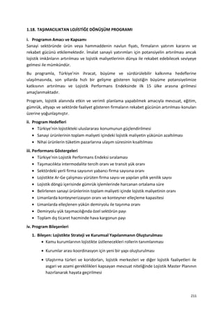 1.18. TAŞIMACILIKTAN LOJİSTİĞE DÖNÜŞÜM PROGRAMI
i. Programın Amacı ve Kapsamı
Sanayi sektöründe ürün veya hammaddenin navlun fiyatı, firmaların yatırım kararını ve
rekabet gücünü etkilemektedir. İmalat sanayii yatırımları için potansiyelin artırılması ancak
lojistik imkânların artırılması ve lojistik maliyetlerinin dünya ile rekabet edebilecek seviyeye
gelmesi ile mümkündür.
Bu programla, Türkiye’nin ihracat, büyüme ve sürdürülebilir kalkınma hedeflerine
ulaşılmasında, son yıllarda hızlı bir gelişme gösteren lojistiğin büyüme potansiyelimize
katkısının artırılması ve Lojistik Performans Endeksinde ilk 15 ülke arasına girilmesi
amaçlanmaktadır.
Program, lojistik alanında etkin ve verimli planlama yapabilmek amacıyla mevzuat, eğitim,
gümrük, altyapı ve sektörde faaliyet gösteren firmaların rekabet gücünün artırılması konuları
üzerine yoğunlaşmıştır.
ii. Program Hedefleri
• Türkiye’nin lojistikteki uluslararası konumunun güçlendirilmesi
• Sanayi ürünlerinin toplam maliyeti içindeki lojistik maliyetin yükünün azaltılması
• Nihai ürünlerin tüketim pazarlarına ulaşım süresinin kısaltılması
iii. Performans Göstergeleri
• Türkiye’nin Lojistik Performans Endeksi sıralaması
• Taşımacılıkta intermodalite tercih oranı ve transit yük oranı
• Sektördeki yerli firma sayısının yabancı firma sayısına oranı
• Lojistikte Ar-Ge çalışması yürüten firma sayısı ve yapılan yıllık yenilik sayısı
• Lojistik döngü içerisinde gümrük işlemlerinde harcanan ortalama süre
• Belirlenen sanayi ürünlerinin toplam maliyeti içinde lojistik maliyetinin oranı
• Limanlarda konteynerizasyon oranı ve konteyner elleçleme kapasitesi
• Limanlarda elleçlenen yükün demiryolu ile taşınma oranı
• Demiryolu yük taşımacılığında özel sektörün payı
• Toplam dış ticaret hacminde hava kargonun payı
iv. Program Bileşenleri
1. Bileşen: Lojistikte Strateji ve Kurumsal Yapılanmanın Oluşturulması
• Kamu kurumlarının lojistikte üstlenecekleri rollerin tanımlanması
• Kurumlar arası koordinasyon için yeni bir yapı oluşturulması
• Ulaştırma türleri ve koridorları, lojistik merkezleri ve diğer lojistik faaliyetleri ile
asgari ve azami gereklilikleri kapsayan mevzuat niteliğinde Lojistik Master Planının
hazırlanarak hayata geçirilmesi
211
 