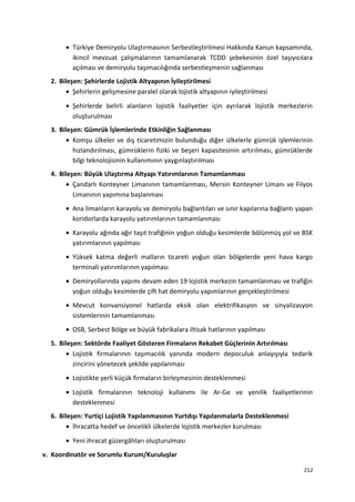 • Türkiye Demiryolu Ulaştırmasının Serbestleştirilmesi Hakkında Kanun kapsamında,
ikincil mevzuat çalışmalarının tamamlanarak TCDD şebekesinin özel taşıyıcılara
açılması ve demiryolu taşımacılığında serbestleşmenin sağlanması
2. Bileşen: Şehirlerde Lojistik Altyapının İyileştirilmesi
• Şehirlerin gelişmesine paralel olarak lojistik altyapının iyileştirilmesi
• Şehirlerde belirli alanların lojistik faaliyetler için ayrılarak lojistik merkezlerin
oluşturulması
3. Bileşen: Gümrük İşlemlerinde Etkinliğin Sağlanması
• Komşu ülkeler ve dış ticaretimizin bulunduğu diğer ülkelerle gümrük işlemlerinin
hızlandırılması, gümrüklerin fiziki ve beşeri kapasitesinin artırılması, gümrüklerde
bilgi teknolojisinin kullanımının yaygınlaştırılması
4. Bileşen: Büyük Ulaştırma Altyapı Yatırımlarının Tamamlanması
• Çandarlı Konteyner Limanının tamamlanması, Mersin Konteyner Limanı ve Filyos
Limanının yapımına başlanması
• Ana limanların karayolu ve demiryolu bağlantıları ve sınır kapılarına bağlantı yapan
koridorlarda karayolu yatırımlarının tamamlanması
• Karayolu ağında ağır taşıt trafiğinin yoğun olduğu kesimlerde bölünmüş yol ve BSK
yatırımlarının yapılması
• Yüksek katma değerli malların ticareti yoğun olan bölgelerde yeni hava kargo
terminali yatırımlarının yapılması
• Demiryollarında yapımı devam eden 19 lojistik merkezin tamamlanması ve trafiğin
yoğun olduğu kesimlerde çift hat demiryolu yapımlarının gerçekleştirilmesi
• Mevcut konvansiyonel hatlarda eksik olan elektrifikasyon ve sinyalizasyon
sistemlerinin tamamlanması
• OSB, Serbest Bölge ve büyük fabrikalara iltisak hatlarının yapılması
5. Bileşen: Sektörde Faaliyet Gösteren Firmaların Rekabet Güçlerinin Artırılması
• Lojistik firmalarının taşımacılık yanında modern depoculuk anlayışıyla tedarik
zincirini yönetecek şekilde yapılanması
• Lojistikte yerli küçük firmaların birleşmesinin desteklenmesi
• Lojistik firmalarının teknoloji kullanımı ile Ar-Ge ve yenilik faaliyetlerinin
desteklenmesi
6. Bileşen: Yurtiçi Lojistik Yapılanmasının Yurtdışı Yapılanmalarla Desteklenmesi
• İhracatta hedef ve öncelikli ülkelerde lojistik merkezler kurulması
• Yeni ihracat güzergâhları oluşturulması
v. Koordinatör ve Sorumlu Kurum/Kuruluşlar
212
 