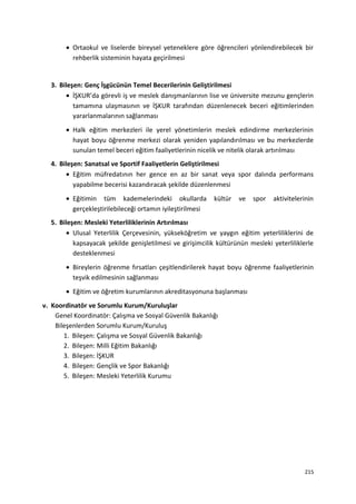 • Ortaokul ve liselerde bireysel yeteneklere göre öğrencileri yönlendirebilecek bir
rehberlik sisteminin hayata geçirilmesi
3. Bileşen: Genç İşgücünün Temel Becerilerinin Geliştirilmesi
• İŞKUR’da görevli iş ve meslek danışmanlarının lise ve üniversite mezunu gençlerin
tamamına ulaşmasının ve İŞKUR tarafından düzenlenecek beceri eğitimlerinden
yararlanmalarının sağlanması
• Halk eğitim merkezleri ile yerel yönetimlerin meslek edindirme merkezlerinin
hayat boyu öğrenme merkezi olarak yeniden yapılandırılması ve bu merkezlerde
sunulan temel beceri eğitim faaliyetlerinin nicelik ve nitelik olarak artırılması
4. Bileşen: Sanatsal ve Sportif Faaliyetlerin Geliştirilmesi
• Eğitim müfredatının her gence en az bir sanat veya spor dalında performans
yapabilme becerisi kazandıracak şekilde düzenlenmesi
• Eğitimin tüm kademelerindeki okullarda kültür ve spor aktivitelerinin
gerçekleştirilebileceği ortamın iyileştirilmesi
5. Bileşen: Mesleki Yeterliliklerinin Artırılması
• Ulusal Yeterlilik Çerçevesinin, yükseköğretim ve yaygın eğitim yeterliliklerini de
kapsayacak şekilde genişletilmesi ve girişimcilik kültürünün mesleki yeterliliklerle
desteklenmesi
• Bireylerin öğrenme fırsatları çeşitlendirilerek hayat boyu öğrenme faaliyetlerinin
teşvik edilmesinin sağlanması
• Eğitim ve öğretim kurumlarının akreditasyonuna başlanması
v. Koordinatör ve Sorumlu Kurum/Kuruluşlar
Genel Koordinatör: Çalışma ve Sosyal Güvenlik Bakanlığı
Bileşenlerden Sorumlu Kurum/Kuruluş
1. Bileşen: Çalışma ve Sosyal Güvenlik Bakanlığı
2. Bileşen: Milli Eğitim Bakanlığı
3. Bileşen: İŞKUR
4. Bileşen: Gençlik ve Spor Bakanlığı
5. Bileşen: Mesleki Yeterlilik Kurumu
215
 