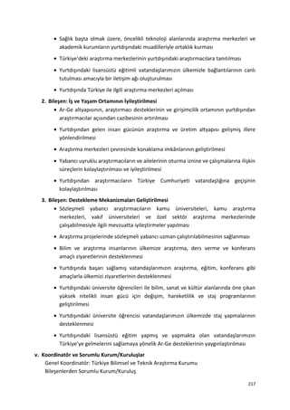 • Sağlık başta olmak üzere, öncelikli teknoloji alanlarında araştırma merkezleri ve
akademik kurumların yurtdışındaki muadilleriyle ortaklık kurması
• Türkiye’deki araştırma merkezlerinin yurtdışındaki araştırmacılara tanıtılması
• Yurtdışındaki lisansüstü eğitimli vatandaşlarımızın ülkemizle bağlantılarının canlı
tutulması amacıyla bir iletişim ağı oluşturulması
• Yurtdışında Türkiye ile ilgili araştırma merkezleri açılması
2. Bileşen: İş ve Yaşam Ortamının İyileştirilmesi
• Ar-Ge altyapısının, araştırmacı desteklerinin ve girişimcilik ortamının yurtdışından
araştırmacılar açısından cazibesinin artırılması
• Yurtdışından gelen insan gücünün araştırma ve üretim altyapısı gelişmiş illere
yönlendirilmesi
• Araştırma merkezleri çevresinde konaklama imkânlarının geliştirilmesi
• Yabancı uyruklu araştırmacıların ve ailelerinin oturma iznine ve çalışmalarına ilişkin
süreçlerin kolaylaştırılması ve iyileştirilmesi
• Yurtdışından araştırmacıların Türkiye Cumhuriyeti vatandaşlığına geçişinin
kolaylaştırılması
3. Bileşen: Destekleme Mekanizmaları Geliştirilmesi
• Sözleşmeli yabancı araştırmacıların kamu üniversiteleri, kamu araştırma
merkezleri, vakıf üniversiteleri ve özel sektör araştırma merkezlerinde
çalışabilmesiyle ilgili mevzuatta iyileştirmeler yapılması
• Araştırma projelerinde sözleşmeli yabancı uzman çalıştırılabilmesinin sağlanması
• Bilim ve araştırma insanlarının ülkemize araştırma, ders verme ve konferans
amaçlı ziyaretlerinin desteklenmesi
• Yurtdışında başarı sağlamış vatandaşlarımızın araştırma, eğitim, konferans gibi
amaçlarla ülkemizi ziyaretlerinin desteklenmesi
• Yurtdışındaki üniversite öğrencileri ile bilim, sanat ve kültür alanlarında öne çıkan
yüksek nitelikli insan gücü için değişim, hareketlilik ve staj programlarının
geliştirilmesi
• Yurtdışındaki üniversite öğrencisi vatandaşlarımızın ülkemizde staj yapmalarının
desteklenmesi
• Yurtdışındaki lisansüstü eğitim yapmış ve yapmakta olan vatandaşlarımızın
Türkiye’ye gelmelerini sağlamaya yönelik Ar-Ge desteklerinin yaygınlaştırılması
v. Koordinatör ve Sorumlu Kurum/Kuruluşlar
Genel Koordinatör: Türkiye Bilimsel ve Teknik Araştırma Kurumu
Bileşenlerden Sorumlu Kurum/Kuruluş
217
 