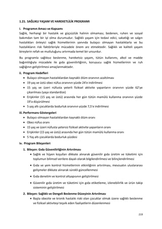 1.21. SAĞLIKLI YAŞAM VE HAREKETLİLİK PROGRAMI
i. Programın Amacı ve Kapsamı
Sağlık, herhangi bir hastalık ve güçsüzlük halinin olmaması; bedenen, ruhen ve sosyal
bakımdan tam bir iyi olma durumudur. Sağlıklı yaşam için tedavi edici, sakatlığı ve salgın
hastalıkları önleyici sağlık hizmetlerinin yanında bulaşıcı olmayan hastalıklarla ve bu
hastalıkların risk faktörleriyle mücadele önem arz etmektedir. Sağlıklı ve kaliteli yaşam
bireylerin refah ve mutluluğunu artırmada temel bir unsurdur.
Bu programla sağlıksız beslenme, hareketsiz yaşam, tütün kullanımı, alkol ve madde
bağımlılığıyla mücadele ile gıda güvenilirliğinin, koruyucu sağlık hizmetlerinin ve ruh
sağlığının geliştirilmesi amaçlanmaktadır.
ii. Program Hedefleri
• Bulaşıcı olmayan hastalıklardan kaynaklı ölüm oranının azaltılması
• 19 yaş ve üstü obez nüfus oranının yüzde 24’e indirilmesi
• 15 yaş ve üzeri nüfusta yeterli fiziksel aktivite yapanların oranının yüzde 62’ye
çıkarılması (yaşa standardize)
• Erişkinler (15 yaş ve üstü) arasında her gün tütün mamûlü kullanma oranının yüzde
19’a düşürülmesi
• 5 yaş altı çocuklarda bodurluk oranının yüzde 7,5’e indirilmesi
iii. Performans Göstergeleri
• Bulaşıcı olmayan hastalıklardan kaynaklı ölüm oranı
• Obez nüfus oranı
• 15 yaş ve üzeri nüfusta yetersiz fiziksel aktivite yapanların oranı
• Erişkinler (15 yaş ve üstü) arasında her gün tütün mamûlü kullanma oranı
• 5 Yaş altı çocuklarda bodurluk yüzdesi
iv. Program Bileşenleri
1. Bileşen: Gıda Güvenilirliğinin Artırılması
• Sağlık ve hijyen koşulları dikkate alınarak güvenilir gıda üretim ve tüketimi için
toplumun bilimsel verilere dayalı olarak bilgilendirilmesi ve bilinçlendirilmesi
• Gıda ve yem kontrol hizmetlerinin etkinliğinin artırılması, mevzuatın uluslararası
gelişmeler dikkate alınarak sürekli güncellenmesi
• Gıda denetim ve kontrol altyapısının geliştirilmesi
• Güvenilir gıda üretim ve tüketimi için gıda etiketleme, izlenebilirlik ve ürün takip
sisteminin geliştirilmesi
2. Bileşen: Sağlıklı ve Dengeli Beslenme Düzeyinin Artırılması
• Başta obezite ve kronik hastalık riski olan çocuklar olmak üzere sağlıklı beslenme
ve fiziksel aktiviteyi teşvik eden faaliyetlerin düzenlenmesi
219
 