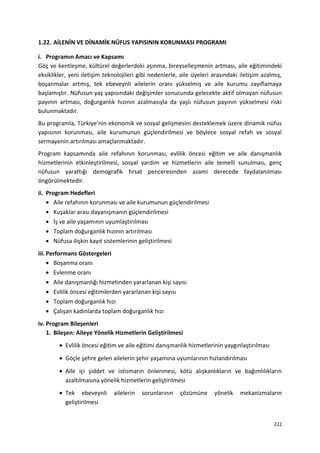1.22. AİLENİN VE DİNAMİK NÜFUS YAPISININ KORUNMASI PROGRAMI
i. Programın Amacı ve Kapsamı
Göç ve kentleşme, kültürel değerlerdeki aşınma, bireyselleşmenin artması, aile eğitimindeki
eksiklikler, yeni iletişim teknolojileri gibi nedenlerle, aile üyeleri arasındaki iletişim azalmış,
boşanmalar artmış, tek ebeveynli ailelerin oranı yükselmiş ve aile kurumu zayıflamaya
başlamıştır. Nüfusun yaş yapısındaki değişimler sonucunda gelecekte aktif olmayan nüfusun
payının artması, doğurganlık hızının azalmasıyla da yaşlı nüfusun payının yükselmesi riski
bulunmaktadır.
Bu programla, Türkiye’nin ekonomik ve sosyal gelişmesini desteklemek üzere dinamik nüfus
yapısının korunması, aile kurumunun güçlendirilmesi ve böylece sosyal refah ve sosyal
sermayenin artırılması amaçlanmaktadır.
Program kapsamında aile refahının korunması, evlilik öncesi eğitim ve aile danışmanlık
hizmetlerinin etkinleştirilmesi, sosyal yardım ve hizmetlerin aile temelli sunulması, genç
nüfusun yarattığı demografik fırsat penceresinden azami derecede faydalanılması
öngörülmektedir.
ii. Program Hedefleri
• Aile refahının korunması ve aile kurumunun güçlendirilmesi
• Kuşaklar arası dayanışmanın güçlendirilmesi
• İş ve aile yaşamının uyumlaştırılması
• Toplam doğurganlık hızının artırılması
• Nüfusa ilişkin kayıt sistemlerinin geliştirilmesi
iii. Performans Göstergeleri
• Boşanma oranı
• Evlenme oranı
• Aile danışmanlığı hizmetinden yararlanan kişi sayısı
• Evlilik öncesi eğitimlerden yararlanan kişi sayısı
• Toplam doğurganlık hızı
• Çalışan kadınlarda toplam doğurganlık hızı
iv. Program Bileşenleri
1. Bileşen: Aileye Yönelik Hizmetlerin Geliştirilmesi
• Evlilik öncesi eğitim ve aile eğitimi danışmanlık hizmetlerinin yaygınlaştırılması
• Göçle şehre gelen ailelerin şehir yaşamına uyumlarının hızlandırılması
• Aile içi şiddet ve istismarın önlenmesi, kötü alışkanlıkların ve bağımlılıkların
azaltılmasına yönelik hizmetlerin geliştirilmesi
• Tek ebeveynli ailelerin sorunlarının çözümüne yönelik mekanizmaların
geliştirilmesi
222
 