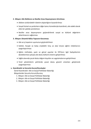 2. Bileşen: Aile Refahının ve Nesiller Arası Dayanışmanın Artırılması
• Ailelere sürdürülebilir tüketim alışkanlığının kazandırılması
• Sosyal hizmet ve yardımların diğer kamu hizmetleriyle koordineli, aile odaklı olarak
etkin bir şekilde yürütülmesi
• Nesiller arası dayanışmanın güçlendirilerek sosyal ve kültürel değerlerin
aktarılmasının sağlanması
3. Bileşen: Dinamik Nüfus Yapısının Korunması
• Aile ve iş hayatının uyumunun güçlendirilmesi
• Kaliteli, hesaplı ve kolay erişilebilir kreş ve okul öncesi eğitim imkânlarının
yaygınlaştırılması
• Eğitim müfredatı, yazılı ve görsel yayınlar ile STK’ların ilgili faaliyetlerinin
desteklenmesi yoluyla aile dostu kültürel ortamın geliştirilmesi
• Sağlık alanında çocuk dostu doğum koşulları ve uygulamalarının geliştirilmesi
• Yerel yönetimlerin şehirlerde çocuk dostu güvenli ortamları geliştirerek
yaygınlaştırması
v. Koordinatör ve Sorumlu Kurum/Kuruluşlar:
Genel Koordinatör: Aile ve Sosyal Politikalar Bakanlığı
Bileşenlerden Sorumlu Kurum/Kuruluş
1. Bileşen: Aile ve Sosyal Politikalar Bakanlığı
2. Bileşen: Aile ve Sosyal Politikalar Bakanlığı
3. Bileşen: Aile ve Sosyal Politikalar Bakanlığı
223
 