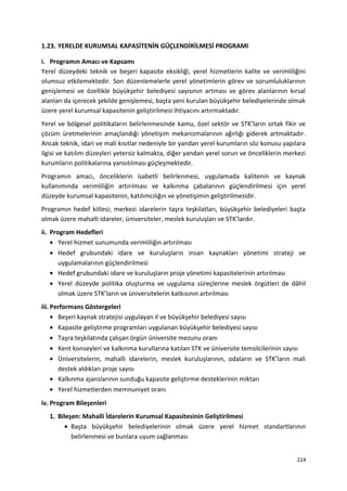 1.23. YERELDE KURUMSAL KAPASİTENİN GÜÇLENDİRİLMESİ PROGRAMI
i. Programın Amacı ve Kapsamı
Yerel düzeydeki teknik ve beşeri kapasite eksikliği, yerel hizmetlerin kalite ve verimliliğini
olumsuz etkilemektedir. Son düzenlemelerle yerel yönetimlerin görev ve sorumluluklarının
genişlemesi ve özellikle büyükşehir belediyesi sayısının artması ve görev alanlarının kırsal
alanları da içerecek şekilde genişlemesi, başta yeni kurulan büyükşehir belediyelerinde olmak
üzere yerel kurumsal kapasitenin geliştirilmesi ihtiyacını artırmaktadır.
Yerel ve bölgesel politikaların belirlenmesinde kamu, özel sektör ve STK’ların ortak fikir ve
çözüm üretmelerinin amaçlandığı yönetişim mekanizmalarının ağırlığı giderek artmaktadır.
Ancak teknik, idari ve mali kısıtlar nedeniyle bir yandan yerel kurumların söz konusu yapılara
ilgisi ve katılım düzeyleri yetersiz kalmakta, diğer yandan yerel sorun ve önceliklerin merkezi
kurumların politikalarına yansıtılması güçleşmektedir.
Programın amacı, önceliklerin isabetli belirlenmesi, uygulamada kalitenin ve kaynak
kullanımında verimliliğin artırılması ve kalkınma çabalarının güçlendirilmesi için yerel
düzeyde kurumsal kapasitenin, katılımcılığın ve yönetişimin geliştirilmesidir.
Programın hedef kitlesi; merkezi idarelerin taşra teşkilatları, büyükşehir belediyeleri başta
olmak üzere mahalli idareler, üniversiteler, meslek kuruluşları ve STK’lardır.
ii. Program Hedefleri
• Yerel hizmet sunumunda verimliliğin artırılması
• Hedef grubundaki idare ve kuruluşların insan kaynakları yönetimi strateji ve
uygulamalarının güçlendirilmesi
• Hedef grubundaki idare ve kuruluşların proje yönetimi kapasitelerinin artırılması
• Yerel düzeyde politika oluşturma ve uygulama süreçlerine meslek örgütleri de dâhil
olmak üzere STK’ların ve üniversitelerin katkısının artırılması
iii. Performans Göstergeleri
• Beşeri kaynak stratejisi uygulayan il ve büyükşehir belediyesi sayısı
• Kapasite geliştirme programları uygulanan büyükşehir belediyesi sayısı
• Taşra teşkilatında çalışan örgün üniversite mezunu oranı
• Kent konseyleri ve kalkınma kurullarına katılan STK ve üniversite temsilcilerinin sayısı
• Üniversitelerin, mahalli idarelerin, meslek kuruluşlarının, odaların ve STK’ların mali
destek aldıkları proje sayısı
• Kalkınma ajanslarının sunduğu kapasite geliştirme desteklerinin miktarı
• Yerel hizmetlerden memnuniyet oranı
iv. Program Bileşenleri
1. Bileşen: Mahalli İdarelerin Kurumsal Kapasitesinin Geliştirilmesi
• Başta büyükşehir belediyelerinin olmak üzere yerel hizmet standartlarının
belirlenmesi ve bunlara uyum sağlanması
224
 