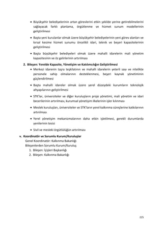 • Büyükşehir belediyelerinin artan görevlerini etkin şekilde yerine getirebilmelerini
sağlayacak farklı planlama, örgütlenme ve hizmet sunum modellerinin
geliştirilmesi
• Başta yeni kurulanlar olmak üzere büyükşehir belediyelerinin yeni görev alanları ve
kırsal kesime hizmet sunumu öncelikli idari, teknik ve beşeri kapasitelerinin
geliştirilmesi
• Başta büyükşehir belediyeleri olmak üzere mahalli idarelerin mali yönetim
kapasitesinin ve öz gelirlerinin artırılması
2. Bileşen: Yerelde Kapasite, Yönetişim ve Katılımcılığın Geliştirilmesi
• Merkezi idarenin taşra teşkilatının ve mahalli idarelerin yeterli sayı ve nitelikte
personele sahip olmalarının desteklenmesi, beşeri kaynak yönetiminin
güçlendirilmesi
• Başta mahalli idareler olmak üzere yerel düzeydeki kurumların teknolojik
altyapılarının geliştirilmesi
• STK’lar, üniversiteler ve diğer kuruluşların proje yönetimi, mali yönetim ve idari
becerilerinin artırılması, kurumsal yönetişim ilkelerinin işler kılınması
• Meslek kuruluşları, üniversiteler ve STK’ların yerel kalkınma süreçlerine katkılarının
artırılması
• Yerel yönetişim mekanizmalarının daha etkin işletilmesi, gerekli durumlarda
yenilerinin tesisi
• Sivil ve mesleki örgütlülüğün artırılması
v. Koordinatör ve Sorumlu Kurum/Kuruluşlar
Genel Koordinatör: Kalkınma Bakanlığı
Bileşenlerden Sorumlu Kurum/Kuruluş
1. Bileşen: İçişleri Başkanlığı
2. Bileşen: Kalkınma Bakanlığı
225
 