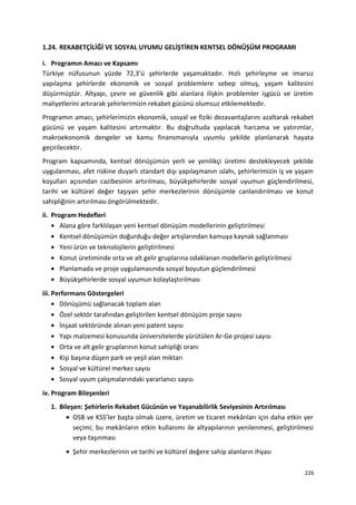 1.24. REKABETÇİLİĞİ VE SOSYAL UYUMU GELİŞTİREN KENTSEL DÖNÜŞÜM PROGRAMI
i. Programın Amacı ve Kapsamı
Türkiye nüfusunun yüzde 72,3’ü şehirlerde yaşamaktadır. Hızlı şehirleşme ve imarsız
yapılaşma şehirlerde ekonomik ve sosyal problemlere sebep olmuş, yaşam kalitesini
düşürmüştür. Altyapı, çevre ve güvenlik gibi alanlara ilişkin problemler işgücü ve üretim
maliyetlerini artırarak şehirlerimizin rekabet gücünü olumsuz etkilemektedir.
Programın amacı, şehirlerimizin ekonomik, sosyal ve fiziki dezavantajlarını azaltarak rekabet
gücünü ve yaşam kalitesini artırmaktır. Bu doğrultuda yapılacak harcama ve yatırımlar,
makroekonomik dengeler ve kamu finansmanıyla uyumlu şekilde planlanarak hayata
geçirilecektir.
Program kapsamında, kentsel dönüşümün yerli ve yenilikçi üretimi destekleyecek şekilde
uygulanması, afet riskine duyarlı standart dışı yapılaşmanın ıslahı, şehirlerimizin iş ve yaşam
koşulları açısından cazibesinin artırılması, büyükşehirlerde sosyal uyumun güçlendirilmesi,
tarihi ve kültürel değer taşıyan şehir merkezlerinin dönüşümle canlandırılması ve konut
sahipliğinin artırılması öngörülmektedir.
ii. Program Hedefleri
• Alana göre farklılaşan yeni kentsel dönüşüm modellerinin geliştirilmesi
• Kentsel dönüşümün doğurduğu değer artışlarından kamuya kaynak sağlanması
• Yeni ürün ve teknolojilerin geliştirilmesi
• Konut üretiminde orta ve alt gelir gruplarına odaklanan modellerin geliştirilmesi
• Planlamada ve proje uygulamasında sosyal boyutun güçlendirilmesi
• Büyükşehirlerde sosyal uyumun kolaylaştırılması
iii. Performans Göstergeleri
• Dönüşümü sağlanacak toplam alan
• Özel sektör tarafından geliştirilen kentsel dönüşüm proje sayısı
• İnşaat sektöründe alınan yeni patent sayısı
• Yapı malzemesi konusunda üniversitelerde yürütülen Ar-Ge projesi sayısı
• Orta ve alt gelir gruplarının konut sahipliği oranı
• Kişi başına düşen park ve yeşil alan miktarı
• Sosyal ve kültürel merkez sayısı
• Sosyal uyum çalışmalarındaki yararlanıcı sayısı
iv. Program Bileşenleri
1. Bileşen: Şehirlerin Rekabet Gücünün ve Yaşanabilirlik Seviyesinin Artırılması
• OSB ve KSS’ler başta olmak üzere, üretim ve ticaret mekânları için daha etkin yer
seçimi; bu mekânların etkin kullanımı ile altyapılarının yenilenmesi, geliştirilmesi
veya taşınması
• Şehir merkezlerinin ve tarihi ve kültürel değere sahip alanların ihyası
226
 